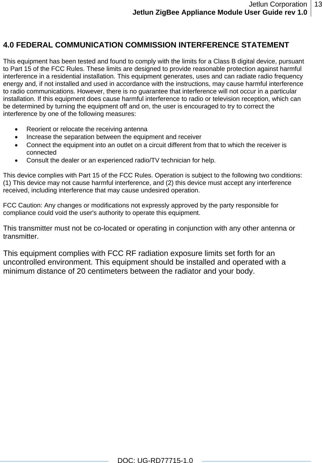 Jetlun CorporationJetlun ZigBee Appliance Module User Guide rev 1.0 13   DOC: UG-RD77715-1.0  4.0 FEDERAL COMMUNICATION COMMISSION INTERFERENCE STATEMENT  This equipment has been tested and found to comply with the limits for a Class B digital device, pursuant to Part 15 of the FCC Rules. These limits are designed to provide reasonable protection against harmful interference in a residential installation. This equipment generates, uses and can radiate radio frequency energy and, if not installed and used in accordance with the instructions, may cause harmful interference to radio communications. However, there is no guarantee that interference will not occur in a particular installation. If this equipment does cause harmful interference to radio or television reception, which can be determined by turning the equipment off and on, the user is encouraged to try to correct the interference by one of the following measures:   •  Reorient or relocate the receiving antenna •  Increase the separation between the equipment and receiver •  Connect the equipment into an outlet on a circuit different from that to which the receiver is connected •  Consult the dealer or an experienced radio/TV technician for help.   This device complies with Part 15 of the FCC Rules. Operation is subject to the following two conditions: (1) This device may not cause harmful interference, and (2) this device must accept any interference received, including interference that may cause undesired operation.   FCC Caution: Any changes or modifications not expressly approved by the party responsible for compliance could void the user&apos;s authority to operate this equipment.   This transmitter must not be co-located or operating in conjunction with any other antenna or transmitter.   This equipment complies with FCC RF radiation exposure limits set forth for an uncontrolled environment. This equipment should be installed and operated with a minimum distance of 20 centimeters between the radiator and your body.  