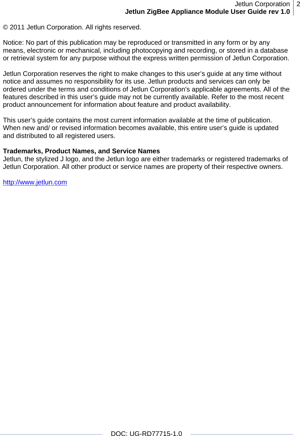 Jetlun CorporationJetlun ZigBee Appliance Module User Guide rev 1.0 2   DOC: UG-RD77715-1.0  © 2011 Jetlun Corporation. All rights reserved.  Notice: No part of this publication may be reproduced or transmitted in any form or by any means, electronic or mechanical, including photocopying and recording, or stored in a database or retrieval system for any purpose without the express written permission of Jetlun Corporation.  Jetlun Corporation reserves the right to make changes to this user’s guide at any time without notice and assumes no responsibility for its use. Jetlun products and services can only be ordered under the terms and conditions of Jetlun Corporation&apos;s applicable agreements. All of the features described in this user’s guide may not be currently available. Refer to the most recent product announcement for information about feature and product availability.  This user’s guide contains the most current information available at the time of publication. When new and/ or revised information becomes available, this entire user’s guide is updated and distributed to all registered users.  Trademarks, Product Names, and Service Names Jetlun, the stylized J logo, and the Jetlun logo are either trademarks or registered trademarks of Jetlun Corporation. All other product or service names are property of their respective owners.  http://www.jetlun.com  
