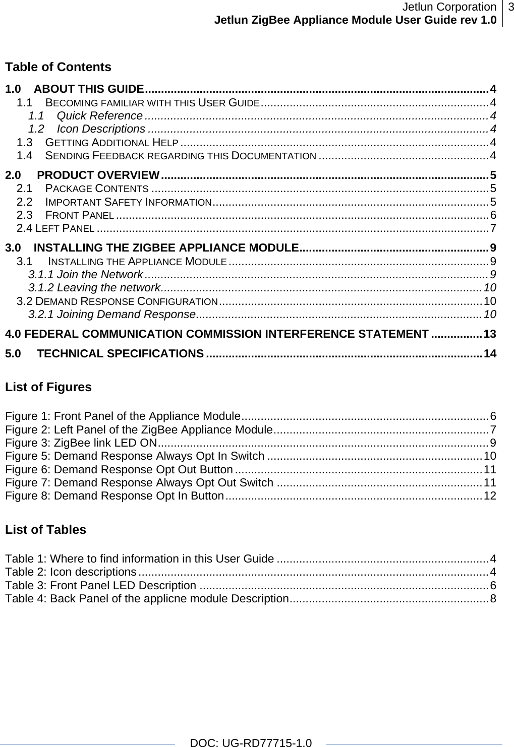 Jetlun CorporationJetlun ZigBee Appliance Module User Guide rev 1.0 3   DOC: UG-RD77715-1.0   Table of Contents 1.0S GUIDE...........................................................................................................4ABOUT THI1.1ECOMING FAMILIAR WITH THIS USER GUIDE.......................................................................41.1 Quick Reference...........................................................................................................4B1.2Icon Descriptions ..........................................................................................................41.3 GETTING ADDITIONAL HELP ................................................................................................41.4 SENDING FEEDBACK REGARDING THIS DOCUMENTATION .....................................................42.0 PRODUCT OVERVIEW......................................................................................................5 2.1 PACKAGE CONTENTS .........................................................................................................52.2 IMPORTANT SAFETY INFORMATION......................................................................................5 2.3FRONT PANEL ....................................................................................................................62.4 EFT PANEL ..........................................................................................................................73.0STALLING THE ZIGBEE APPLIANCE MODULE...........................................................9LIN3.1 INSTALLING THE APPLIANCE MODULE .................................................................................93.1.1 Join the Network...........................................................................................................93.1.2 Leaving the network....................................................................................................103.2 DEMAND RESPONSE CONFIGURATION..................................................................................103.2.1 Joining Demand Response.........................................................................................104.0 FEDERAL COMMUNICATION COMMISSION INTERFERENCE STATEMENT ................135.0 TECHNICAL SPECIFICATIONS ......................................................................................14 List of Figures  Figure 1: Front Panel of the Appliance Module.............................................................................6Figure 3: ZigBee link LED ON.......................................................................................................9Figure 2: Left Panel of the ZigBee Appliance Module...................................................................7Figure 5: Demand Response Always Opt In Switch ...................................................................10Figure 6: Demand Response Opt Out Button .............................................................................11Figure 7: Demand Response Always Opt Out Switch ................................................................11Figure 8: Demand Response Opt In Button................................................................................12 List of Tables  Table 1: Where to find information in this User Guide ..................................................................4Table 3: Front Panel LED Description ..........................................................................................6Table 2: Icon descriptions.............................................................................................................4Table 4: Back Panel of the applicne module Description..............................................................8 