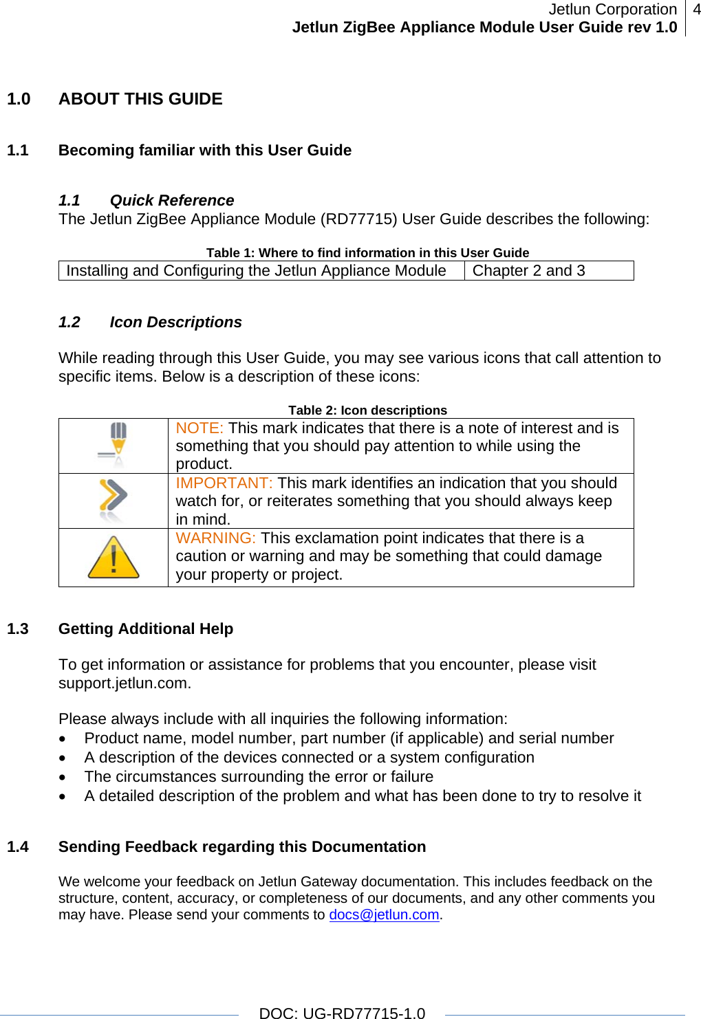 Jetlun CorporationJetlun ZigBee Appliance Module User Guide rev 1.0 4   DOC: UG-RD77715-1.0  1.0  ABOUT THIS GUIDE  1.1  Becoming familiar with this User Guide  1.1 Quick Reference The Jetlun ZigBee Appliance Module (RD77715) User Guide describes the following:  Table 1: Where to find information in this User Guide Installing and Configuring the Jetlun Appliance Module  Chapter 2 and 3  1.2 Icon Descriptions  While reading through this User Guide, you may see various icons that call attention to specific items. Below is a description of these icons:  Table 2: Icon descriptions  NOTE: This mark indicates that there is a note of interest and is something that you should pay attention to while using the product.  IMPORTANT: This mark identifies an indication that you should watch for, or reiterates something that you should always keep in mind.  WARNING: This exclamation point indicates that there is a caution or warning and may be something that could damage your property or project.   1.3  Getting Additional Help  To get information or assistance for problems that you encounter, please visit support.jetlun.com.  Please always include with all inquiries the following information: •  Product name, model number, part number (if applicable) and serial number •  A description of the devices connected or a system configuration •  The circumstances surrounding the error or failure •  A detailed description of the problem and what has been done to try to resolve it  1.4  Sending Feedback regarding this Documentation  We welcome your feedback on Jetlun Gateway documentation. This includes feedback on the structure, content, accuracy, or completeness of our documents, and any other comments you may have. Please send your comments to docs@jetlun.com.  