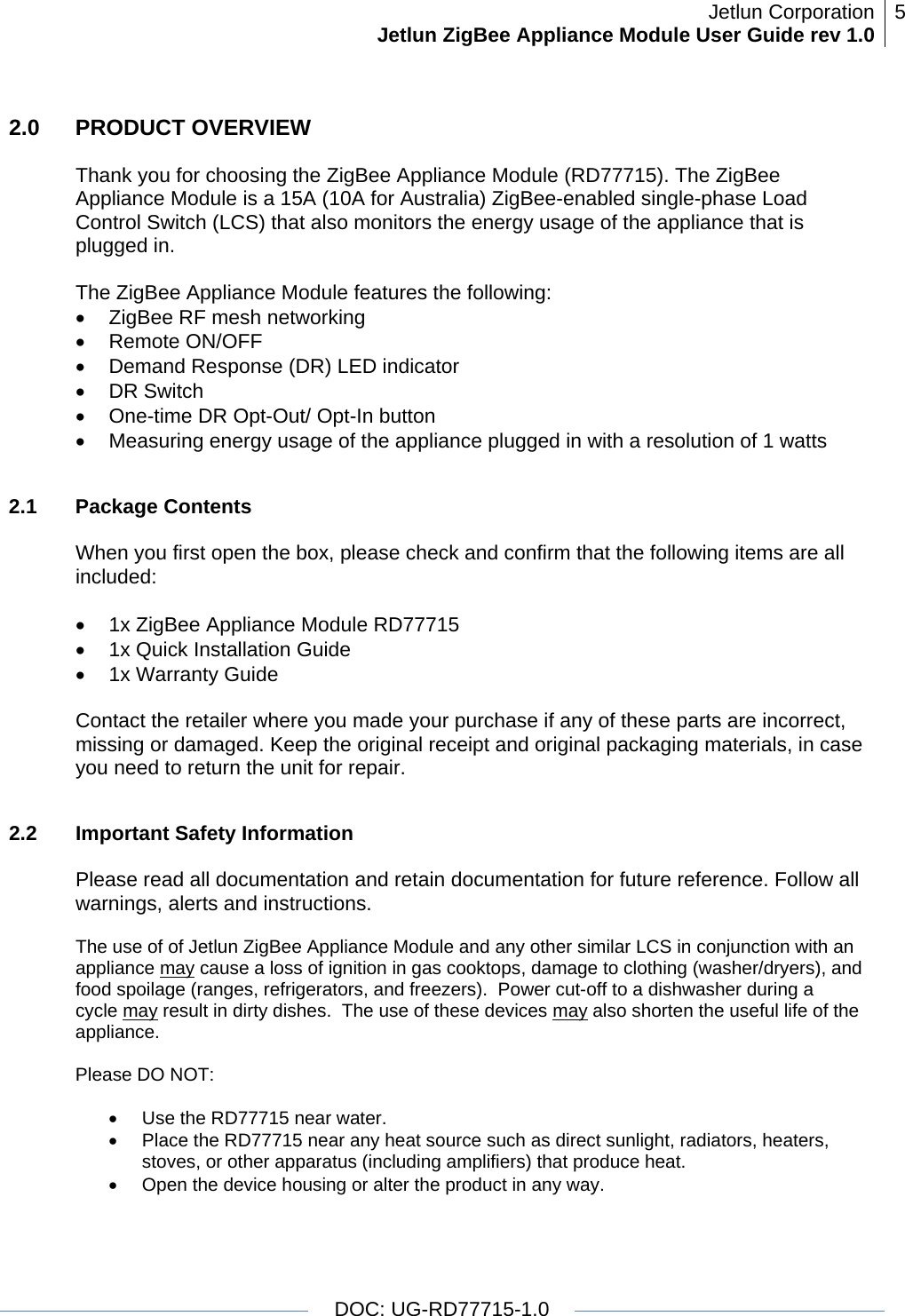 Jetlun CorporationJetlun ZigBee Appliance Module User Guide rev 1.0 5   DOC: UG-RD77715-1.0  2.0   PRODUCT OVERVIEW  Thank you for choosing the ZigBee Appliance Module (RD77715). The ZigBee Appliance Module is a 15A (10A for Australia) ZigBee-enabled single-phase Load Control Switch (LCS) that also monitors the energy usage of the appliance that is plugged in.  The ZigBee Appliance Module features the following: •  ZigBee RF mesh networking • Remote ON/OFF •  Demand Response (DR) LED indicator • DR Switch •  One-time DR Opt-Out/ Opt-In button •  Measuring energy usage of the appliance plugged in with a resolution of 1 watts  2.1 Package Contents  When you first open the box, please check and confirm that the following items are all included:  •  1x ZigBee Appliance Module RD77715 •  1x Quick Installation Guide •  1x Warranty Guide  Contact the retailer where you made your purchase if any of these parts are incorrect, missing or damaged. Keep the original receipt and original packaging materials, in case you need to return the unit for repair.  2.2  Important Safety Information     Please read all documentation and retain documentation for future reference. Follow all warnings, alerts and instructions.  The use of of Jetlun ZigBee Appliance Module and any other similar LCS in conjunction with an appliance may cause a loss of ignition in gas cooktops, damage to clothing (washer/dryers), and food spoilage (ranges, refrigerators, and freezers).  Power cut-off to a dishwasher during a cycle may result in dirty dishes.  The use of these devices may also shorten the useful life of the appliance.   Please DO NOT:  •  Use the RD77715 near water. •  Place the RD77715 near any heat source such as direct sunlight, radiators, heaters, stoves, or other apparatus (including amplifiers) that produce heat. •  Open the device housing or alter the product in any way. 