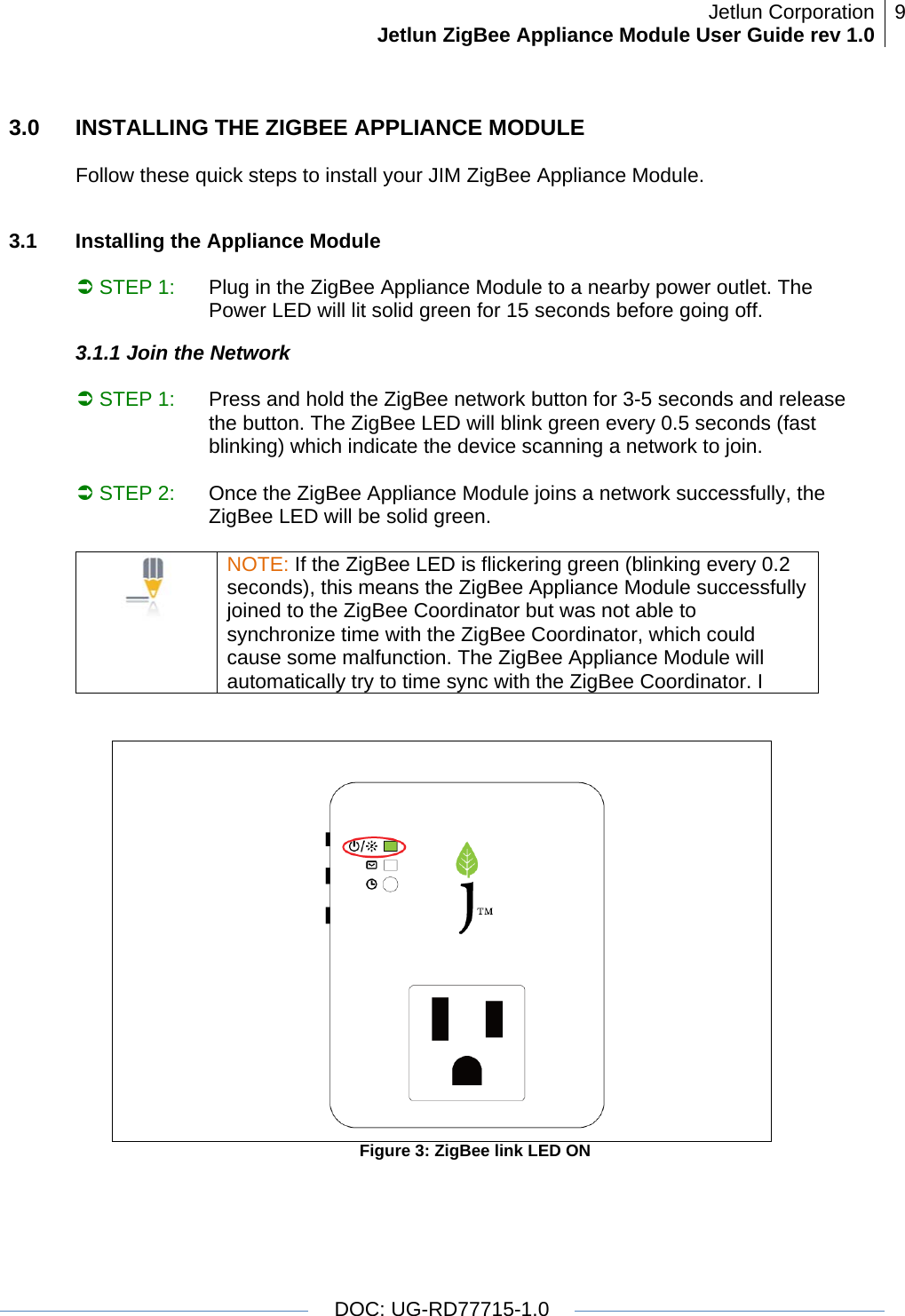 Jetlun CorporationJetlun ZigBee Appliance Module User Guide rev 1.0 9   DOC: UG-RD77715-1.0  3.0  INSTALLING THE ZIGBEE APPLIANCE MODULE  Follow these quick steps to install your JIM ZigBee Appliance Module.   3.1   Installing the Appliance Module   Â STEP 1:  Plug in the ZigBee Appliance Module to a nearby power outlet. The Power LED will lit solid green for 15 seconds before going off. 3.1.1 Join the Network  Â STEP 1:  Press and hold the ZigBee network button for 3-5 seconds and release the button. The ZigBee LED will blink green every 0.5 seconds (fast blinking) which indicate the device scanning a network to join.                                                      Â STEP 2:  Once the ZigBee Appliance Module joins a network successfully, the ZigBee LED will be solid green.   NOTE: If the ZigBee LED is flickering green (blinking every 0.2 seconds), this means the ZigBee Appliance Module successfully joined to the ZigBee Coordinator but was not able to synchronize time with the ZigBee Coordinator, which could cause some malfunction. The ZigBee Appliance Module will automatically try to time sync with the ZigBee Coordinator. I    Figure 3: ZigBee link LED ON  