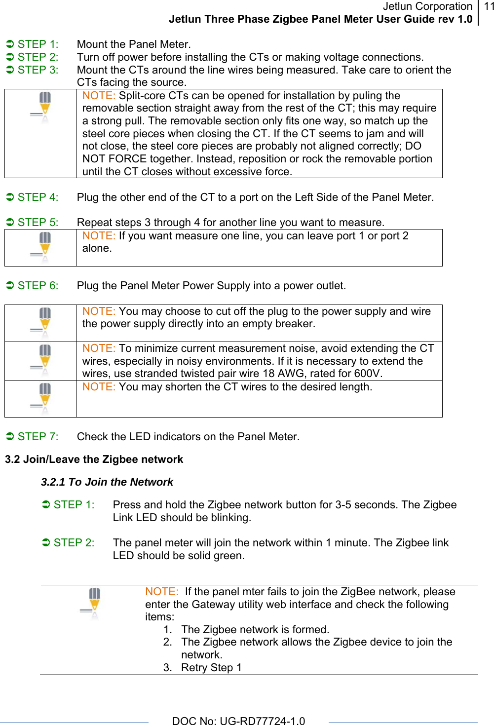 Jetlun CorporationJetlun Three Phase Zigbee Panel Meter User Guide rev 1.011      DOC No: UG-RD77724-1.0   Â STEP 1:  Mount the Panel Meter. Â STEP 2:  Turn off power before installing the CTs or making voltage connections. Â STEP 3:  Mount the CTs around the line wires being measured. Take care to orient the CTs facing the source.  NOTE: Split-core CTs can be opened for installation by puling the removable section straight away from the rest of the CT; this may require a strong pull. The removable section only fits one way, so match up the steel core pieces when closing the CT. If the CT seems to jam and will not close, the steel core pieces are probably not aligned correctly; DO NOT FORCE together. Instead, reposition or rock the removable portion until the CT closes without excessive force.  Â STEP 4:  Plug the other end of the CT to a port on the Left Side of the Panel Meter.  Â STEP 5:  Repeat steps 3 through 4 for another line you want to measure.  NOTE: If you want measure one line, you can leave port 1 or port 2 alone.  Â STEP 6:  Plug the Panel Meter Power Supply into a power outlet.    NOTE: You may choose to cut off the plug to the power supply and wire the power supply directly into an empty breaker.  NOTE: To minimize current measurement noise, avoid extending the CT wires, especially in noisy environments. If it is necessary to extend the wires, use stranded twisted pair wire 18 AWG, rated for 600V.  NOTE: You may shorten the CT wires to the desired length.  Â STEP 7:  Check the LED indicators on the Panel Meter.  3.2 Join/Leave the Zigbee network  3.2.1 To Join the Network  Â STEP 1:  Press and hold the Zigbee network button for 3-5 seconds. The Zigbee Link LED should be blinking.   Â STEP 2:  The panel meter will join the network within 1 minute. The Zigbee link LED should be solid green.                                             NOTE:  If the panel mter fails to join the ZigBee network, please enter the Gateway utility web interface and check the following items: 1.  The Zigbee network is formed.  2.  The Zigbee network allows the Zigbee device to join the network. 3.  Retry Step 1 