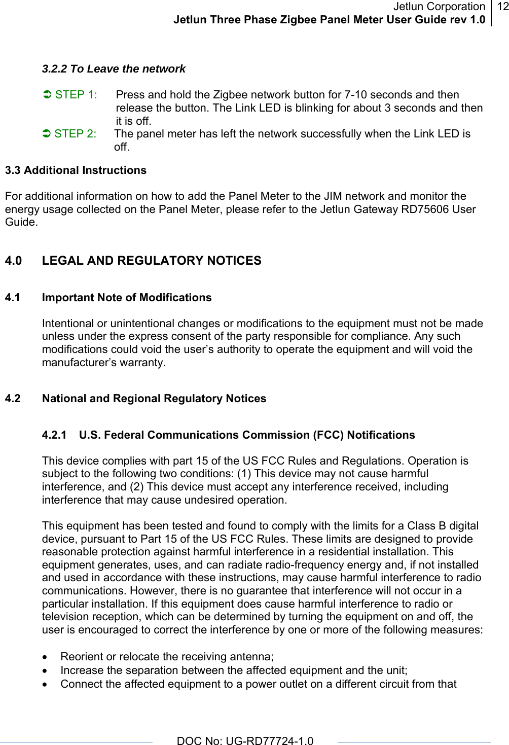 Jetlun CorporationJetlun Three Phase Zigbee Panel Meter User Guide rev 1.012      DOC No: UG-RD77724-1.0    3.2.2 To Leave the network  Â STEP 1:  Press and hold the Zigbee network button for 7-10 seconds and then release the button. The Link LED is blinking for about 3 seconds and then it is off.  Â STEP 2:  The panel meter has left the network successfully when the Link LED is off. 3.3 Additional Instructions  For additional information on how to add the Panel Meter to the JIM network and monitor the energy usage collected on the Panel Meter, please refer to the Jetlun Gateway RD75606 User Guide. 4.0  LEGAL AND REGULATORY NOTICES  4.1 Important Note of Modifications  Intentional or unintentional changes or modifications to the equipment must not be made unless under the express consent of the party responsible for compliance. Any such modifications could void the user’s authority to operate the equipment and will void the manufacturer’s warranty.  4.2  National and Regional Regulatory Notices  4.2.1  U.S. Federal Communications Commission (FCC) Notifications   This device complies with part 15 of the US FCC Rules and Regulations. Operation is subject to the following two conditions: (1) This device may not cause harmful interference, and (2) This device must accept any interference received, including interference that may cause undesired operation.  This equipment has been tested and found to comply with the limits for a Class B digital device, pursuant to Part 15 of the US FCC Rules. These limits are designed to provide reasonable protection against harmful interference in a residential installation. This equipment generates, uses, and can radiate radio-frequency energy and, if not installed and used in accordance with these instructions, may cause harmful interference to radio communications. However, there is no guarantee that interference will not occur in a particular installation. If this equipment does cause harmful interference to radio or television reception, which can be determined by turning the equipment on and off, the user is encouraged to correct the interference by one or more of the following measures:  •  Reorient or relocate the receiving antenna; •  Increase the separation between the affected equipment and the unit; •  Connect the affected equipment to a power outlet on a different circuit from that 