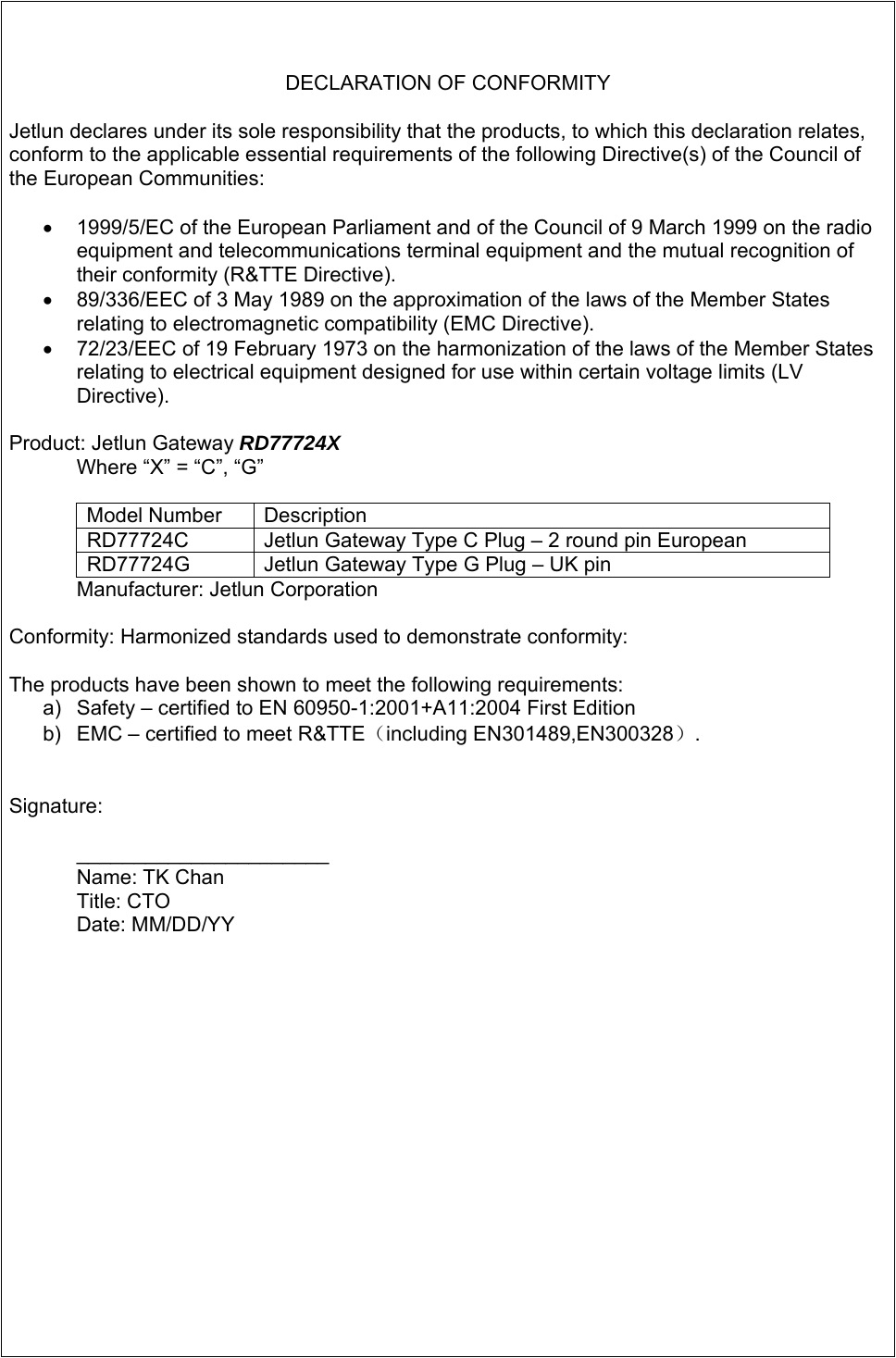   DECLARATION OF CONFORMITY  Jetlun declares under its sole responsibility that the products, to which this declaration relates, conform to the applicable essential requirements of the following Directive(s) of the Council of the European Communities:  •  1999/5/EC of the European Parliament and of the Council of 9 March 1999 on the radio equipment and telecommunications terminal equipment and the mutual recognition of their conformity (R&amp;TTE Directive). •  89/336/EEC of 3 May 1989 on the approximation of the laws of the Member States relating to electromagnetic compatibility (EMC Directive). •  72/23/EEC of 19 February 1973 on the harmonization of the laws of the Member States relating to electrical equipment designed for use within certain voltage limits (LV Directive).  Product: Jetlun Gateway RD77724X   Where “X” = “C”, “G”   Model Number  Description RD77724C  Jetlun Gateway Type C Plug – 2 round pin European RD77724G  Jetlun Gateway Type G Plug – UK pin   Manufacturer: Jetlun Corporation  Conformity: Harmonized standards used to demonstrate conformity:  The products have been shown to meet the following requirements: a)  Safety – certified to EN 60950-1:2001+A11:2004 First Edition b)  EMC – certified to meet R&amp;TTE（including EN301489,EN300328）.   Signature:  ______________________  Name: TK Chan Title: CTO Date: MM/DD/YY   