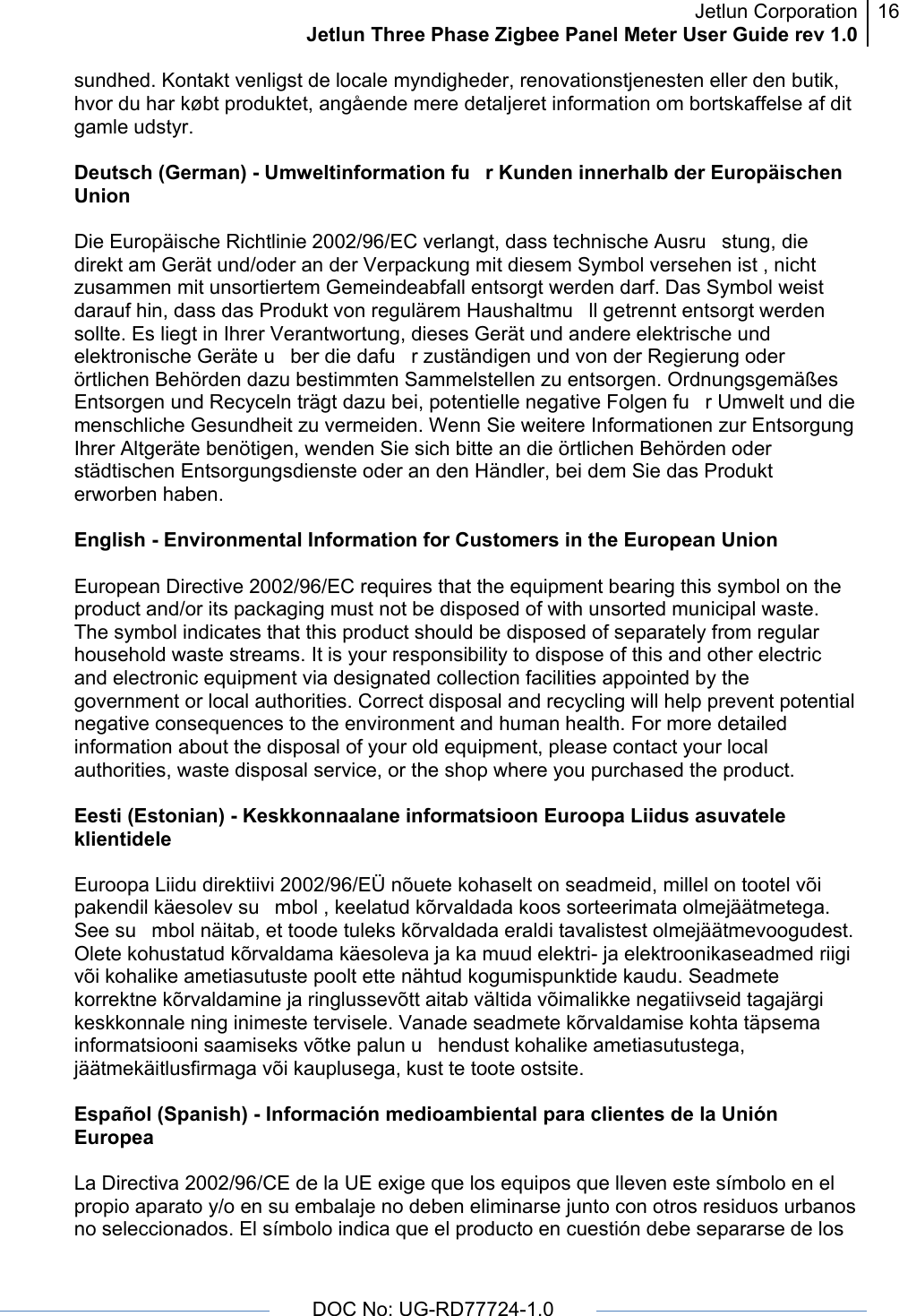 Jetlun CorporationJetlun Three Phase Zigbee Panel Meter User Guide rev 1.016      DOC No: UG-RD77724-1.0   sundhed. Kontakt venligst de locale myndigheder, renovationstjenesten eller den butik, hvor du har købt produktet, angående mere detaljeret information om bortskaffelse af dit gamle udstyr.  Deutsch (German) - Umweltinformation fur Kunden innerhalb der Europäischen Union  Die Europäische Richtlinie 2002/96/EC verlangt, dass technische Ausrustung, die direkt am Gerät und/oder an der Verpackung mit diesem Symbol versehen ist , nicht zusammen mit unsortiertem Gemeindeabfall entsorgt werden darf. Das Symbol weist darauf hin, dass das Produkt von regulärem Haushaltmull getrennt entsorgt werden sollte. Es liegt in Ihrer Verantwortung, dieses Gerät und andere elektrische und elektronische Geräte uber die dafur zuständigen und von der Regierung oder örtlichen Behörden dazu bestimmten Sammelstellen zu entsorgen. Ordnungsgemäßes Entsorgen und Recyceln trägt dazu bei, potentielle negative Folgen fur Umwelt und die menschliche Gesundheit zu vermeiden. Wenn Sie weitere Informationen zur Entsorgung Ihrer Altgeräte benötigen, wenden Sie sich bitte an die örtlichen Behörden oder städtischen Entsorgungsdienste oder an den Händler, bei dem Sie das Produkt erworben haben.  English - Environmental Information for Customers in the European Union  European Directive 2002/96/EC requires that the equipment bearing this symbol on the product and/or its packaging must not be disposed of with unsorted municipal waste. The symbol indicates that this product should be disposed of separately from regular household waste streams. It is your responsibility to dispose of this and other electric and electronic equipment via designated collection facilities appointed by the government or local authorities. Correct disposal and recycling will help prevent potential negative consequences to the environment and human health. For more detailed information about the disposal of your old equipment, please contact your local authorities, waste disposal service, or the shop where you purchased the product.  Eesti (Estonian) - Keskkonnaalane informatsioon Euroopa Liidus asuvatele klientidele  Euroopa Liidu direktiivi 2002/96/EÜ nõuete kohaselt on seadmeid, millel on tootel või pakendil käesolev sumbol , keelatud kõrvaldada koos sorteerimata olmejäätmetega. See sumbol näitab, et toode tuleks kõrvaldada eraldi tavalistest olmejäätmevoogudest. Olete kohustatud kõrvaldama käesoleva ja ka muud elektri- ja elektroonikaseadmed riigi või kohalike ametiasutuste poolt ette nähtud kogumispunktide kaudu. Seadmete korrektne kõrvaldamine ja ringlussevõtt aitab vältida võimalikke negatiivseid tagajärgi keskkonnale ning inimeste tervisele. Vanade seadmete kõrvaldamise kohta täpsema informatsiooni saamiseks võtke palun uhendust kohalike ametiasutustega, jäätmekäitlusfirmaga või kauplusega, kust te toote ostsite.  Español (Spanish) - Información medioambiental para clientes de la Unión Europea  La Directiva 2002/96/CE de la UE exige que los equipos que lleven este símbolo en el propio aparato y/o en su embalaje no deben eliminarse junto con otros residuos urbanos no seleccionados. El símbolo indica que el producto en cuestión debe separarse de los 