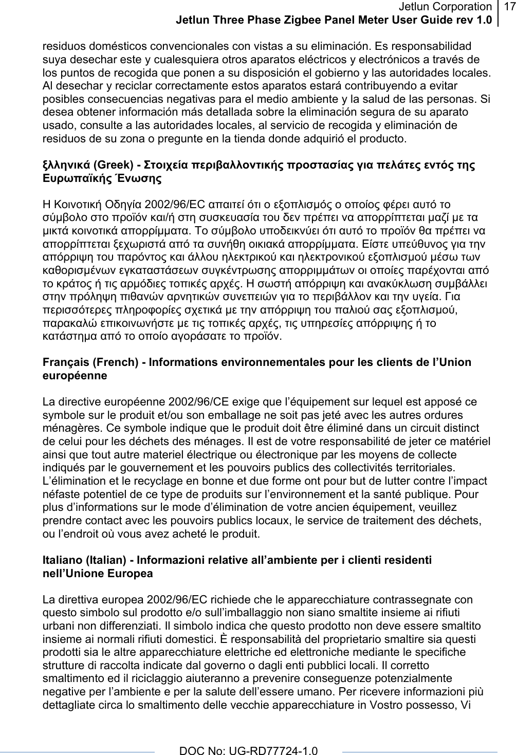 Jetlun CorporationJetlun Three Phase Zigbee Panel Meter User Guide rev 1.017      DOC No: UG-RD77724-1.0   residuos domésticos convencionales con vistas a su eliminación. Es responsabilidad suya desechar este y cualesquiera otros aparatos eléctricos y electrónicos a través de los puntos de recogida que ponen a su disposición el gobierno y las autoridades locales. Al desechar y reciclar correctamente estos aparatos estará contribuyendo a evitar posibles consecuencias negativas para el medio ambiente y la salud de las personas. Si desea obtener información más detallada sobre la eliminación segura de su aparato usado, consulte a las autoridades locales, al servicio de recogida y eliminación de residuos de su zona o pregunte en la tienda donde adquirió el producto.  ξλληνικά (Greek) - Στοιχεία περιβαλλοντικής προστασίας για πελάτες εντός της Ευρωπαϊκής Ένωσης  Η Κοινοτική Οδηγία 2002/96/EC απαιτεί ότι ο εξοπλισμός ο οποίος φέρει αυτό το σύμβολο στο προϊόν και/ή στη συσκευασία του δεν πρέπει να απορρίπτεται μαζί με τα μικτά κοινοτικά απορρίμματα. Το σύμβολο υποδεικνύει ότι αυτό το προϊόν θα πρέπει να απορρίπτεται ξεχωριστά από τα συνήθη οικιακά απορρίμματα. Είστε υπεύθυνος για την απόρριψη του παρόντος και άλλου ηλεκτρικού και ηλεκτρονικού εξοπλισμού μέσω των καθορισμένων εγκαταστάσεων συγκέντρωσης απορριμμάτων οι οποίες παρέχονται από το κράτος ή τις αρμόδιες τοπικές αρχές. Η σωστή απόρριψη και ανακύκλωση συμβάλλει στην πρόληψη πιθανών αρνητικών συνεπειών για το περιβάλλον και την υγεία. Για περισσότερες πληροφορίες σχετικά με την απόρριψη του παλιού σας εξοπλισμού, παρακαλώ επικοινωνήστε με τις τοπικές αρχές, τις υπηρεσίες απόρριψης ή το κατάστημα από το οποίο αγοράσατε το προϊόν.  Français (French) - Informations environnementales pour les clients de l’Union européenne  La directive européenne 2002/96/CE exige que l’équipement sur lequel est apposé ce symbole sur le produit et/ou son emballage ne soit pas jeté avec les autres ordures ménagères. Ce symbole indique que le produit doit être éliminé dans un circuit distinct de celui pour les déchets des ménages. Il est de votre responsabilité de jeter ce matériel ainsi que tout autre materiel électrique ou électronique par les moyens de collecte indiqués par le gouvernement et les pouvoirs publics des collectivités territoriales. L’élimination et le recyclage en bonne et due forme ont pour but de lutter contre l’impact néfaste potentiel de ce type de produits sur l’environnement et la santé publique. Pour plus d’informations sur le mode d’élimination de votre ancien équipement, veuillez prendre contact avec les pouvoirs publics locaux, le service de traitement des déchets, ou l’endroit où vous avez acheté le produit.  Italiano (Italian) - Informazioni relative all’ambiente per i clienti residenti nell’Unione Europea  La direttiva europea 2002/96/EC richiede che le apparecchiature contrassegnate con questo simbolo sul prodotto e/o sull’imballaggio non siano smaltite insieme ai rifiuti urbani non differenziati. Il simbolo indica che questo prodotto non deve essere smaltito insieme ai normali rifiuti domestici. È responsabilità del proprietario smaltire sia questi prodotti sia le altre apparecchiature elettriche ed elettroniche mediante le specifiche strutture di raccolta indicate dal governo o dagli enti pubblici locali. Il corretto smaltimento ed il riciclaggio aiuteranno a prevenire conseguenze potenzialmente negative per l’ambiente e per la salute dell’essere umano. Per ricevere informazioni più dettagliate circa lo smaltimento delle vecchie apparecchiature in Vostro possesso, Vi 