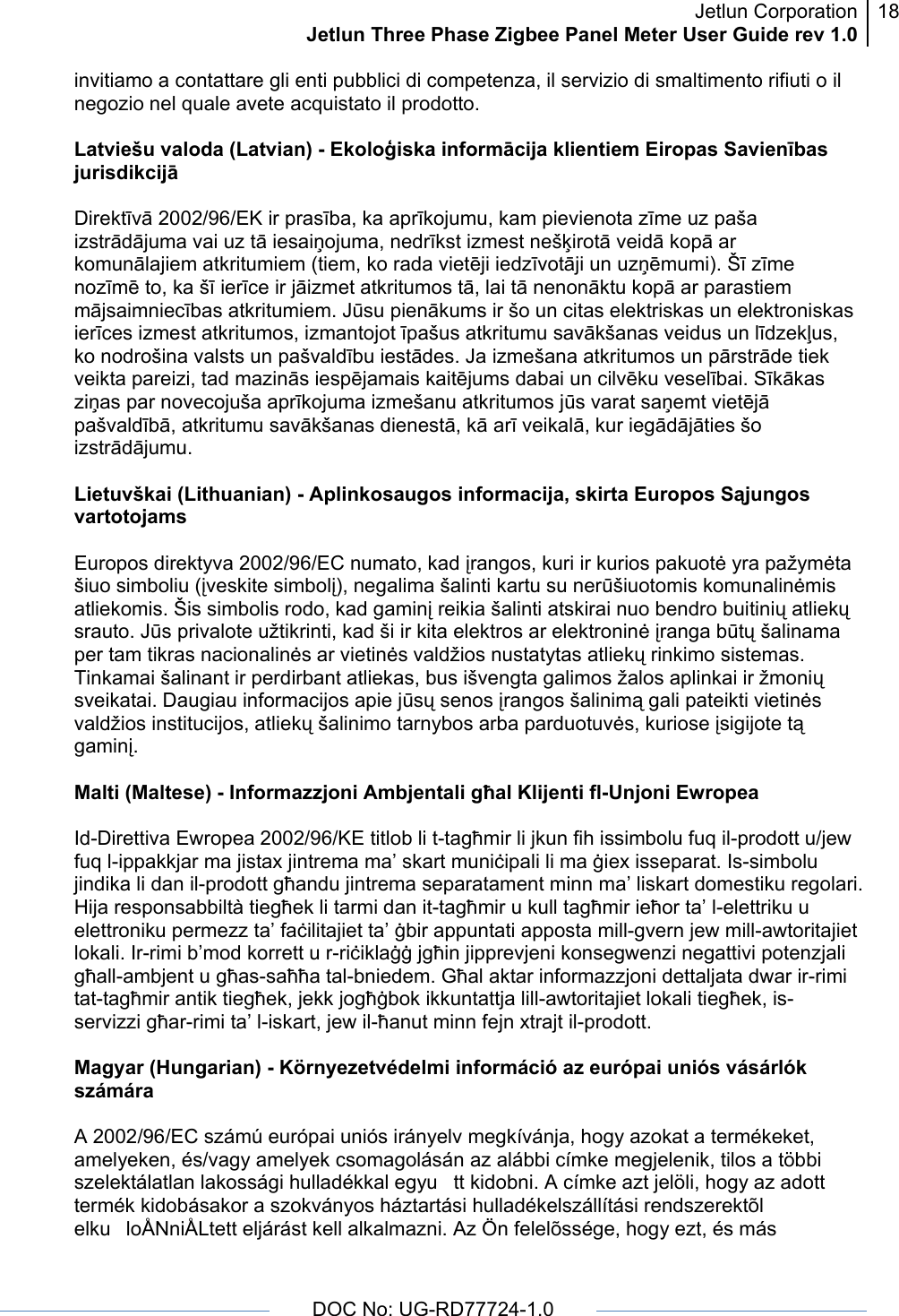 Jetlun CorporationJetlun Three Phase Zigbee Panel Meter User Guide rev 1.018      DOC No: UG-RD77724-1.0   invitiamo a contattare gli enti pubblici di competenza, il servizio di smaltimento rifiuti o il negozio nel quale avete acquistato il prodotto.  Latviešu valoda (Latvian) - Ekoloģiska informācija klientiem Eiropas Savienības jurisdikcijā  Direktīvā 2002/96/EK ir prasība, ka aprīkojumu, kam pievienota zīme uz paša izstrādājuma vai uz tā iesaiņojuma, nedrīkst izmest nešķirotā veidā kopā ar komunālajiem atkritumiem (tiem, ko rada vietēji iedzīvotāji un uzņēmumi). Šī zīme nozīmē to, ka šī ierīce ir jāizmet atkritumos tā, lai tā nenonāktu kopā ar parastiem mājsaimniecības atkritumiem. Jūsu pienākums ir šo un citas elektriskas un elektroniskas ierīces izmest atkritumos, izmantojot īpašus atkritumu savākšanas veidus un līdzekļus, ko nodrošina valsts un pašvaldību iestādes. Ja izmešana atkritumos un pārstrāde tiek veikta pareizi, tad mazinās iespējamais kaitējums dabai un cilvēku veselībai. Sīkākas ziņas par novecojuša aprīkojuma izmešanu atkritumos jūs varat saņemt vietējā pašvaldībā, atkritumu savākšanas dienestā, kā arī veikalā, kur iegādājāties šo izstrādājumu.  Lietuvškai (Lithuanian) - Aplinkosaugos informacija, skirta Europos Sąjungos vartotojams  Europos direktyva 2002/96/EC numato, kad įrangos, kuri ir kurios pakuotė yra pažymėta šiuo simboliu (įveskite simbolį), negalima šalinti kartu su nerūšiuotomis komunalinėmis atliekomis. Šis simbolis rodo, kad gaminį reikia šalinti atskirai nuo bendro buitinių atliekų srauto. Jūs privalote užtikrinti, kad ši ir kita elektros ar elektroninė įranga būtų šalinama per tam tikras nacionalinės ar vietinės valdžios nustatytas atliekų rinkimo sistemas. Tinkamai šalinant ir perdirbant atliekas, bus išvengta galimos žalos aplinkai ir žmonių sveikatai. Daugiau informacijos apie jūsų senos įrangos šalinimą gali pateikti vietinės valdžios institucijos, atliekų šalinimo tarnybos arba parduotuvės, kuriose įsigijote tą gaminį.  Malti (Maltese) - Informazzjoni Ambjentali għal Klijenti fl-Unjoni Ewropea  Id-Direttiva Ewropea 2002/96/KE titlob li t-tagħmir li jkun fih issimbolu fuq il-prodott u/jew fuq l-ippakkjar ma jistax jintrema ma’ skart muniċipali li ma ġiex isseparat. Is-simbolu jindika li dan il-prodott għandu jintrema separatament minn ma’ liskart domestiku regolari. Hija responsabbiltà tiegħek li tarmi dan it-tagħmir u kull tagħmir ieħor ta’ l-elettriku u elettroniku permezz ta’ faċilitajiet ta’ ġbir appuntati apposta mill-gvern jew mill-awtoritajiet lokali. Ir-rimi b’mod korrett u r-riċiklaġġ jgħin jipprevjeni konsegwenzi negattivi potenzjali għall-ambjent u għas-saħħa tal-bniedem. Għal aktar informazzjoni dettaljata dwar ir-rimi tat-tagħmir antik tiegħek, jekk jogħġbok ikkuntattja lill-awtoritajiet lokali tiegħek, is-servizzi għar-rimi ta’ l-iskart, jew il-ħanut minn fejn xtrajt il-prodott.  Magyar (Hungarian) - Környezetvédelmi információ az európai uniós vásárlók számára  A 2002/96/EC számú európai uniós irányelv megkívánja, hogy azokat a termékeket, amelyeken, és/vagy amelyek csomagolásán az alábbi címke megjelenik, tilos a többi szelektálatlan lakossági hulladékkal egyutt kidobni. A címke azt jelöli, hogy az adott termék kidobásakor a szokványos háztartási hulladékelszállítási rendszerektõl elkuloÅNniÅLtett eljárást kell alkalmazni. Az Ön felelõssége, hogy ezt, és más 