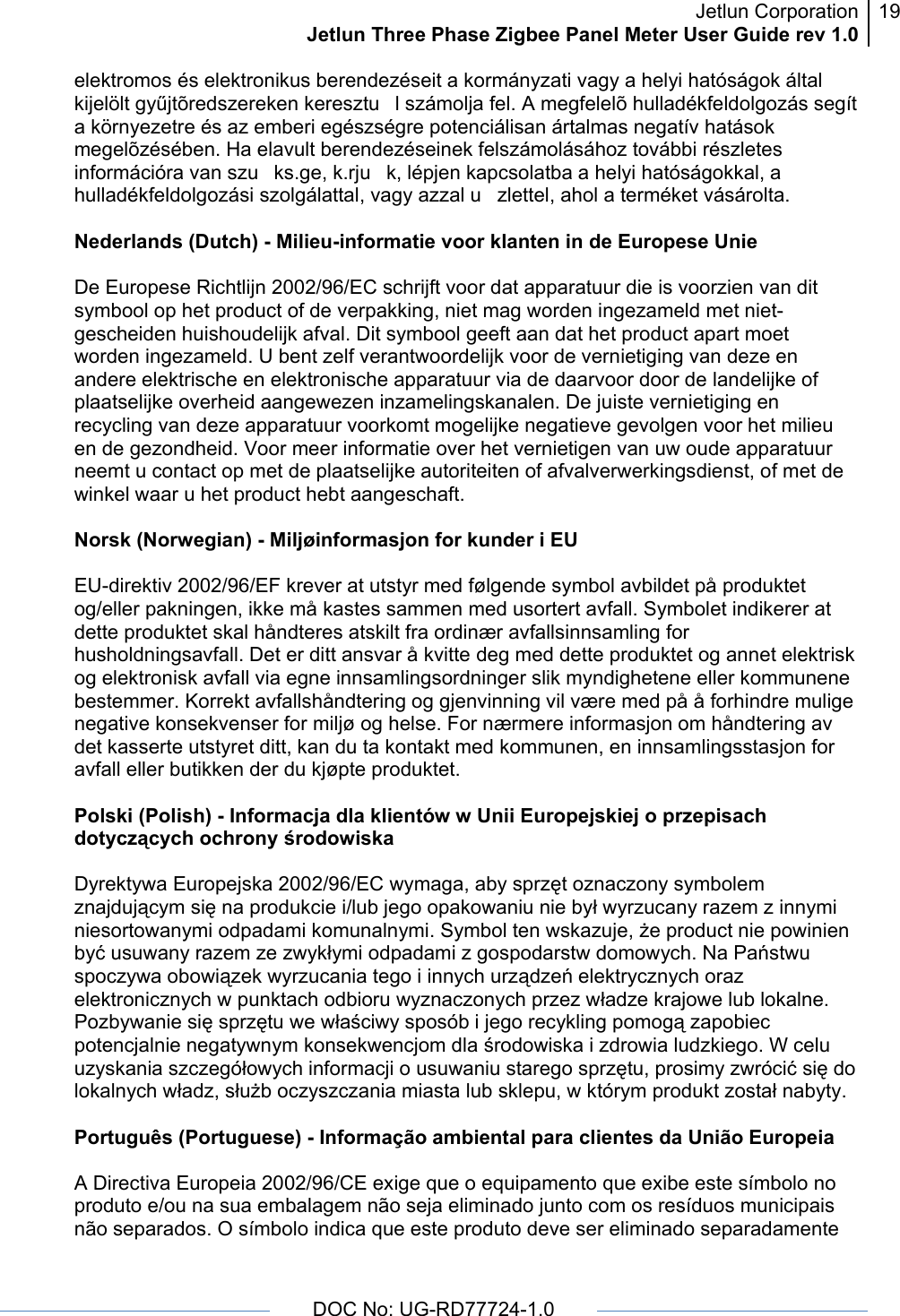 Jetlun CorporationJetlun Three Phase Zigbee Panel Meter User Guide rev 1.019      DOC No: UG-RD77724-1.0   elektromos és elektronikus berendezéseit a kormányzati vagy a helyi hatóságok által kijelölt gyűjtõredszereken keresztul számolja fel. A megfelelõ hulladékfeldolgozás segít a környezetre és az emberi egészségre potenciálisan ártalmas negatív hatások megelõzésében. Ha elavult berendezéseinek felszámolásához további részletes információra van szuks.ge, k.rjuk, lépjen kapcsolatba a helyi hatóságokkal, a hulladékfeldolgozási szolgálattal, vagy azzal uzlettel, ahol a terméket vásárolta.  Nederlands (Dutch) - Milieu-informatie voor klanten in de Europese Unie  De Europese Richtlijn 2002/96/EC schrijft voor dat apparatuur die is voorzien van dit symbool op het product of de verpakking, niet mag worden ingezameld met niet-gescheiden huishoudelijk afval. Dit symbool geeft aan dat het product apart moet worden ingezameld. U bent zelf verantwoordelijk voor de vernietiging van deze en andere elektrische en elektronische apparatuur via de daarvoor door de landelijke of plaatselijke overheid aangewezen inzamelingskanalen. De juiste vernietiging en recycling van deze apparatuur voorkomt mogelijke negatieve gevolgen voor het milieu en de gezondheid. Voor meer informatie over het vernietigen van uw oude apparatuur neemt u contact op met de plaatselijke autoriteiten of afvalverwerkingsdienst, of met de winkel waar u het product hebt aangeschaft.  Norsk (Norwegian) - Miljøinformasjon for kunder i EU  EU-direktiv 2002/96/EF krever at utstyr med følgende symbol avbildet på produktet og/eller pakningen, ikke må kastes sammen med usortert avfall. Symbolet indikerer at dette produktet skal håndteres atskilt fra ordinær avfallsinnsamling for husholdningsavfall. Det er ditt ansvar å kvitte deg med dette produktet og annet elektrisk og elektronisk avfall via egne innsamlingsordninger slik myndighetene eller kommunene bestemmer. Korrekt avfallshåndtering og gjenvinning vil være med på å forhindre mulige negative konsekvenser for miljø og helse. For nærmere informasjon om håndtering av det kasserte utstyret ditt, kan du ta kontakt med kommunen, en innsamlingsstasjon for avfall eller butikken der du kjøpte produktet.  Polski (Polish) - Informacja dla klientów w Unii Europejskiej o przepisach dotyczących ochrony środowiska  Dyrektywa Europejska 2002/96/EC wymaga, aby sprzęt oznaczony symbolem znajdującym się na produkcie i/lub jego opakowaniu nie był wyrzucany razem z innymi niesortowanymi odpadami komunalnymi. Symbol ten wskazuje, że product nie powinien być usuwany razem ze zwykłymi odpadami z gospodarstw domowych. Na Państwu spoczywa obowiązek wyrzucania tego i innych urządzeń elektrycznych oraz elektronicznych w punktach odbioru wyznaczonych przez władze krajowe lub lokalne. Pozbywanie się sprzętu we właściwy sposób i jego recykling pomogą zapobiec potencjalnie negatywnym konsekwencjom dla środowiska i zdrowia ludzkiego. W celu uzyskania szczegółowych informacji o usuwaniu starego sprzętu, prosimy zwrócić się do lokalnych władz, służb oczyszczania miasta lub sklepu, w którym produkt został nabyty.  Português (Portuguese) - Informação ambiental para clientes da União Europeia  A Directiva Europeia 2002/96/CE exige que o equipamento que exibe este símbolo no produto e/ou na sua embalagem não seja eliminado junto com os resíduos municipais não separados. O símbolo indica que este produto deve ser eliminado separadamente 