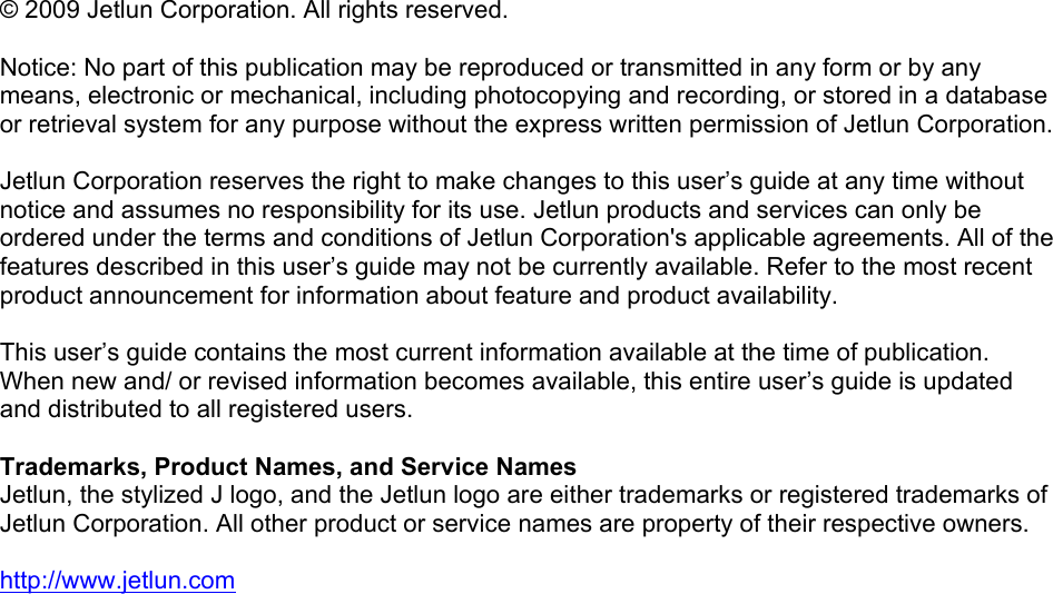   © 2009 Jetlun Corporation. All rights reserved.  Notice: No part of this publication may be reproduced or transmitted in any form or by any means, electronic or mechanical, including photocopying and recording, or stored in a database or retrieval system for any purpose without the express written permission of Jetlun Corporation.  Jetlun Corporation reserves the right to make changes to this user’s guide at any time without notice and assumes no responsibility for its use. Jetlun products and services can only be ordered under the terms and conditions of Jetlun Corporation&apos;s applicable agreements. All of the features described in this user’s guide may not be currently available. Refer to the most recent product announcement for information about feature and product availability.  This user’s guide contains the most current information available at the time of publication. When new and/ or revised information becomes available, this entire user’s guide is updated and distributed to all registered users.  Trademarks, Product Names, and Service Names Jetlun, the stylized J logo, and the Jetlun logo are either trademarks or registered trademarks of Jetlun Corporation. All other product or service names are property of their respective owners.  http://www.jetlun.com  