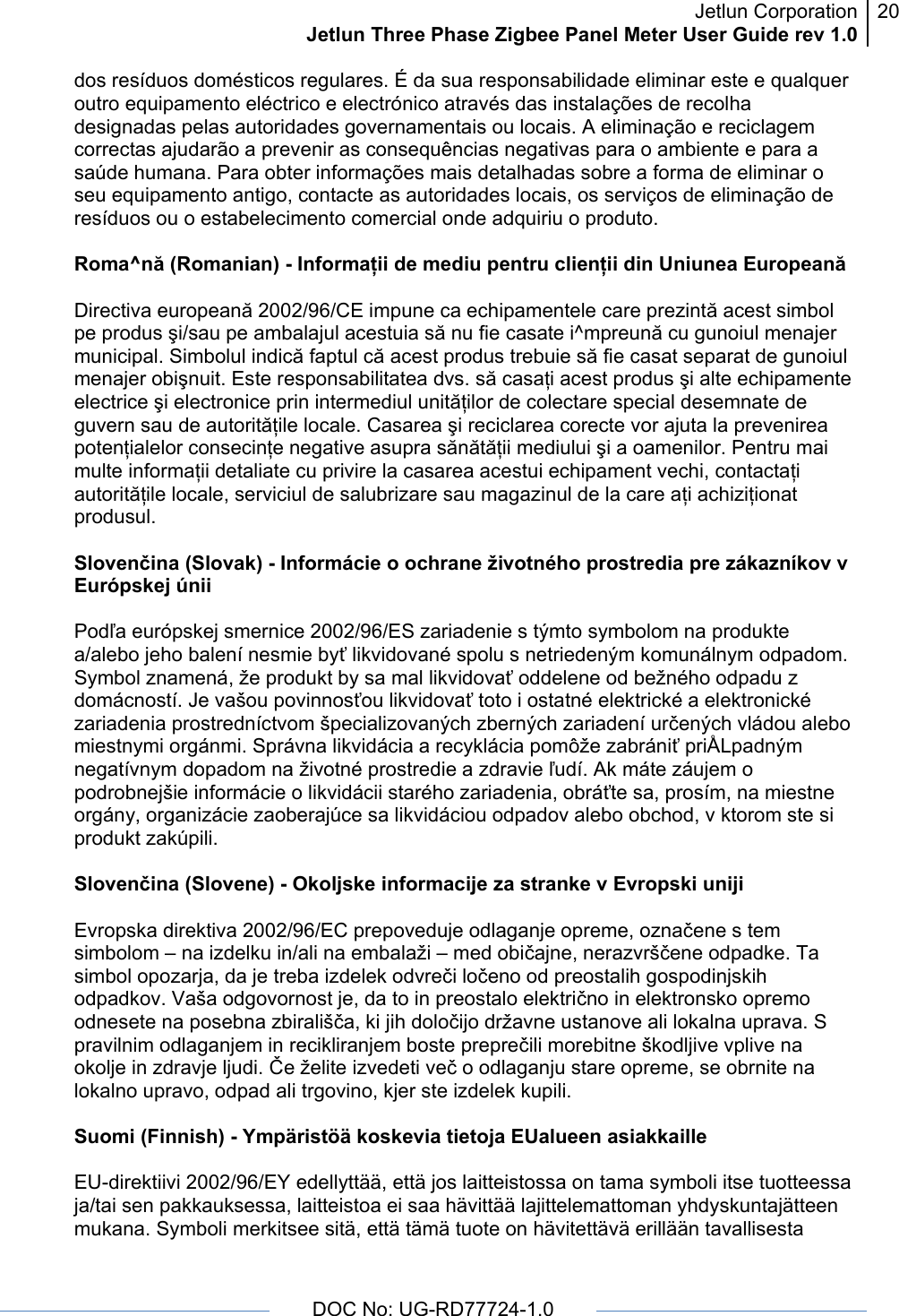 Jetlun CorporationJetlun Three Phase Zigbee Panel Meter User Guide rev 1.020      DOC No: UG-RD77724-1.0   dos resíduos domésticos regulares. É da sua responsabilidade eliminar este e qualquer outro equipamento eléctrico e electrónico através das instalações de recolha designadas pelas autoridades governamentais ou locais. A eliminação e reciclagem correctas ajudarão a prevenir as consequências negativas para o ambiente e para a saúde humana. Para obter informações mais detalhadas sobre a forma de eliminar o seu equipamento antigo, contacte as autoridades locais, os serviços de eliminação de resíduos ou o estabelecimento comercial onde adquiriu o produto.  Roma^nă (Romanian) - Informaţii de mediu pentru clienţii din Uniunea Europeană  Directiva europeană 2002/96/CE impune ca echipamentele care prezintă acest simbol pe produs şi/sau pe ambalajul acestuia să nu fie casate i^mpreună cu gunoiul menajer municipal. Simbolul indică faptul că acest produs trebuie să fie casat separat de gunoiul menajer obişnuit. Este responsabilitatea dvs. să casaţi acest produs şi alte echipamente electrice şi electronice prin intermediul unităţilor de colectare special desemnate de guvern sau de autorităţile locale. Casarea şi reciclarea corecte vor ajuta la prevenirea potenţialelor consecinţe negative asupra sănătăţii mediului şi a oamenilor. Pentru mai multe informaţii detaliate cu privire la casarea acestui echipament vechi, contactaţi autorităţile locale, serviciul de salubrizare sau magazinul de la care aţi achiziţionat produsul.  Slovenčina (Slovak) - Informácie o ochrane životného prostredia pre zákazníkov v Európskej únii  Podľa európskej smernice 2002/96/ES zariadenie s týmto symbolom na produkte a/alebo jeho balení nesmie byť likvidované spolu s netriedeným komunálnym odpadom. Symbol znamená, že produkt by sa mal likvidovať oddelene od bežného odpadu z domácností. Je vašou povinnosťou likvidovať toto i ostatné elektrické a elektronické zariadenia prostredníctvom špecializovaných zberných zariadení určených vládou alebo miestnymi orgánmi. Správna likvidácia a recyklácia pomôže zabrániť priÅLpadným negatívnym dopadom na životné prostredie a zdravie ľudí. Ak máte záujem o podrobnejšie informácie o likvidácii starého zariadenia, obráťte sa, prosím, na miestne orgány, organizácie zaoberajúce sa likvidáciou odpadov alebo obchod, v ktorom ste si produkt zakúpili.  Slovenčina (Slovene) - Okoljske informacije za stranke v Evropski uniji  Evropska direktiva 2002/96/EC prepoveduje odlaganje opreme, označene s tem simbolom – na izdelku in/ali na embalaži – med običajne, nerazvrščene odpadke. Ta simbol opozarja, da je treba izdelek odvreči ločeno od preostalih gospodinjskih odpadkov. Vaša odgovornost je, da to in preostalo električno in elektronsko opremo odnesete na posebna zbirališča, ki jih določijo državne ustanove ali lokalna uprava. S pravilnim odlaganjem in recikliranjem boste preprečili morebitne škodljive vplive na okolje in zdravje ljudi. Če želite izvedeti več o odlaganju stare opreme, se obrnite na lokalno upravo, odpad ali trgovino, kjer ste izdelek kupili.  Suomi (Finnish) - Ympäristöä koskevia tietoja EUalueen asiakkaille  EU-direktiivi 2002/96/EY edellyttää, että jos laitteistossa on tama symboli itse tuotteessa ja/tai sen pakkauksessa, laitteistoa ei saa hävittää lajittelemattoman yhdyskuntajätteen mukana. Symboli merkitsee sitä, että tämä tuote on hävitettävä erillään tavallisesta 