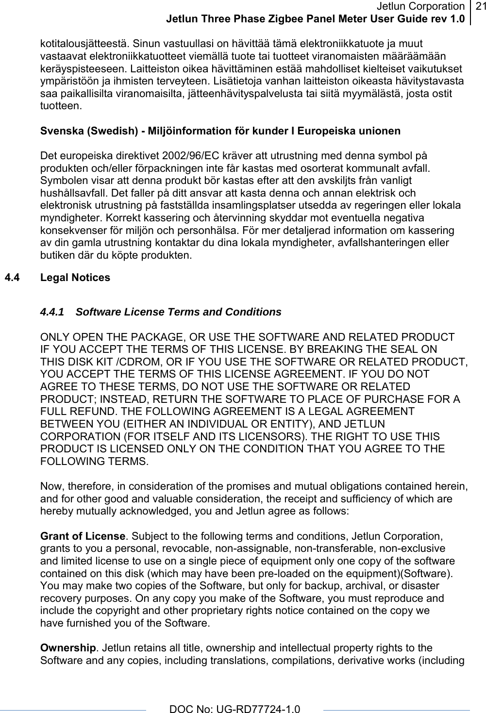 Jetlun CorporationJetlun Three Phase Zigbee Panel Meter User Guide rev 1.021      DOC No: UG-RD77724-1.0   kotitalousjätteestä. Sinun vastuullasi on hävittää tämä elektroniikkatuote ja muut vastaavat elektroniikkatuotteet viemällä tuote tai tuotteet viranomaisten määräämään keräyspisteeseen. Laitteiston oikea hävittäminen estää mahdolliset kielteiset vaikutukset ympäristöön ja ihmisten terveyteen. Lisätietoja vanhan laitteiston oikeasta hävitystavasta saa paikallisilta viranomaisilta, jätteenhävityspalvelusta tai siitä myymälästä, josta ostit tuotteen.  Svenska (Swedish) - Miljöinformation för kunder I Europeiska unionen  Det europeiska direktivet 2002/96/EC kräver att utrustning med denna symbol på produkten och/eller förpackningen inte får kastas med osorterat kommunalt avfall. Symbolen visar att denna produkt bör kastas efter att den avskiljts från vanligt hushållsavfall. Det faller på ditt ansvar att kasta denna och annan elektrisk och elektronisk utrustning på fastställda insamlingsplatser utsedda av regeringen eller lokala myndigheter. Korrekt kassering och återvinning skyddar mot eventuella negativa konsekvenser för miljön och personhälsa. För mer detaljerad information om kassering av din gamla utrustning kontaktar du dina lokala myndigheter, avfallshanteringen eller butiken där du köpte produkten. 4.4 Legal Notices  4.4.1  Software License Terms and Conditions  ONLY OPEN THE PACKAGE, OR USE THE SOFTWARE AND RELATED PRODUCT IF YOU ACCEPT THE TERMS OF THIS LICENSE. BY BREAKING THE SEAL ON THIS DISK KIT /CDROM, OR IF YOU USE THE SOFTWARE OR RELATED PRODUCT, YOU ACCEPT THE TERMS OF THIS LICENSE AGREEMENT. IF YOU DO NOT AGREE TO THESE TERMS, DO NOT USE THE SOFTWARE OR RELATED PRODUCT; INSTEAD, RETURN THE SOFTWARE TO PLACE OF PURCHASE FOR A FULL REFUND. THE FOLLOWING AGREEMENT IS A LEGAL AGREEMENT BETWEEN YOU (EITHER AN INDIVIDUAL OR ENTITY), AND JETLUN CORPORATION (FOR ITSELF AND ITS LICENSORS). THE RIGHT TO USE THIS PRODUCT IS LICENSED ONLY ON THE CONDITION THAT YOU AGREE TO THE FOLLOWING TERMS.  Now, therefore, in consideration of the promises and mutual obligations contained herein, and for other good and valuable consideration, the receipt and sufficiency of which are hereby mutually acknowledged, you and Jetlun agree as follows:  Grant of License. Subject to the following terms and conditions, Jetlun Corporation, grants to you a personal, revocable, non-assignable, non-transferable, non-exclusive and limited license to use on a single piece of equipment only one copy of the software contained on this disk (which may have been pre-loaded on the equipment)(Software). You may make two copies of the Software, but only for backup, archival, or disaster recovery purposes. On any copy you make of the Software, you must reproduce and include the copyright and other proprietary rights notice contained on the copy we have furnished you of the Software.  Ownership. Jetlun retains all title, ownership and intellectual property rights to the Software and any copies, including translations, compilations, derivative works (including 