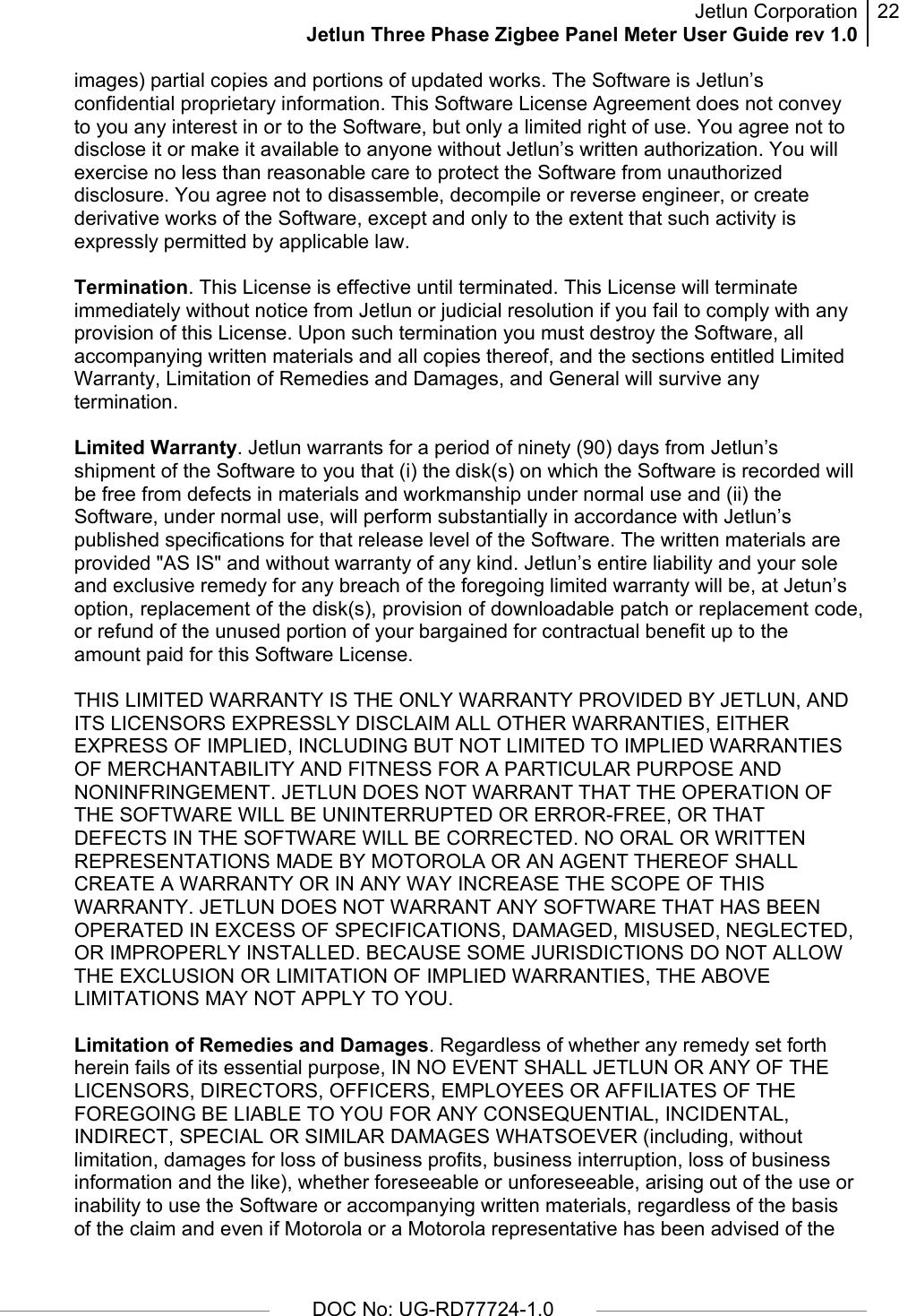 Jetlun CorporationJetlun Three Phase Zigbee Panel Meter User Guide rev 1.022      DOC No: UG-RD77724-1.0   images) partial copies and portions of updated works. The Software is Jetlun’s confidential proprietary information. This Software License Agreement does not convey to you any interest in or to the Software, but only a limited right of use. You agree not to disclose it or make it available to anyone without Jetlun’s written authorization. You will exercise no less than reasonable care to protect the Software from unauthorized disclosure. You agree not to disassemble, decompile or reverse engineer, or create derivative works of the Software, except and only to the extent that such activity is expressly permitted by applicable law.  Termination. This License is effective until terminated. This License will terminate immediately without notice from Jetlun or judicial resolution if you fail to comply with any provision of this License. Upon such termination you must destroy the Software, all accompanying written materials and all copies thereof, and the sections entitled Limited Warranty, Limitation of Remedies and Damages, and General will survive any termination.  Limited Warranty. Jetlun warrants for a period of ninety (90) days from Jetlun’s shipment of the Software to you that (i) the disk(s) on which the Software is recorded will be free from defects in materials and workmanship under normal use and (ii) the Software, under normal use, will perform substantially in accordance with Jetlun’s published specifications for that release level of the Software. The written materials are provided &quot;AS IS&quot; and without warranty of any kind. Jetlun’s entire liability and your sole and exclusive remedy for any breach of the foregoing limited warranty will be, at Jetun’s option, replacement of the disk(s), provision of downloadable patch or replacement code, or refund of the unused portion of your bargained for contractual benefit up to the amount paid for this Software License.  THIS LIMITED WARRANTY IS THE ONLY WARRANTY PROVIDED BY JETLUN, AND ITS LICENSORS EXPRESSLY DISCLAIM ALL OTHER WARRANTIES, EITHER EXPRESS OF IMPLIED, INCLUDING BUT NOT LIMITED TO IMPLIED WARRANTIES OF MERCHANTABILITY AND FITNESS FOR A PARTICULAR PURPOSE AND NONINFRINGEMENT. JETLUN DOES NOT WARRANT THAT THE OPERATION OF THE SOFTWARE WILL BE UNINTERRUPTED OR ERROR-FREE, OR THAT DEFECTS IN THE SOFTWARE WILL BE CORRECTED. NO ORAL OR WRITTEN REPRESENTATIONS MADE BY MOTOROLA OR AN AGENT THEREOF SHALL CREATE A WARRANTY OR IN ANY WAY INCREASE THE SCOPE OF THIS WARRANTY. JETLUN DOES NOT WARRANT ANY SOFTWARE THAT HAS BEEN OPERATED IN EXCESS OF SPECIFICATIONS, DAMAGED, MISUSED, NEGLECTED, OR IMPROPERLY INSTALLED. BECAUSE SOME JURISDICTIONS DO NOT ALLOW THE EXCLUSION OR LIMITATION OF IMPLIED WARRANTIES, THE ABOVE LIMITATIONS MAY NOT APPLY TO YOU.  Limitation of Remedies and Damages. Regardless of whether any remedy set forth herein fails of its essential purpose, IN NO EVENT SHALL JETLUN OR ANY OF THE LICENSORS, DIRECTORS, OFFICERS, EMPLOYEES OR AFFILIATES OF THE FOREGOING BE LIABLE TO YOU FOR ANY CONSEQUENTIAL, INCIDENTAL, INDIRECT, SPECIAL OR SIMILAR DAMAGES WHATSOEVER (including, without limitation, damages for loss of business profits, business interruption, loss of business information and the like), whether foreseeable or unforeseeable, arising out of the use or inability to use the Software or accompanying written materials, regardless of the basis of the claim and even if Motorola or a Motorola representative has been advised of the 