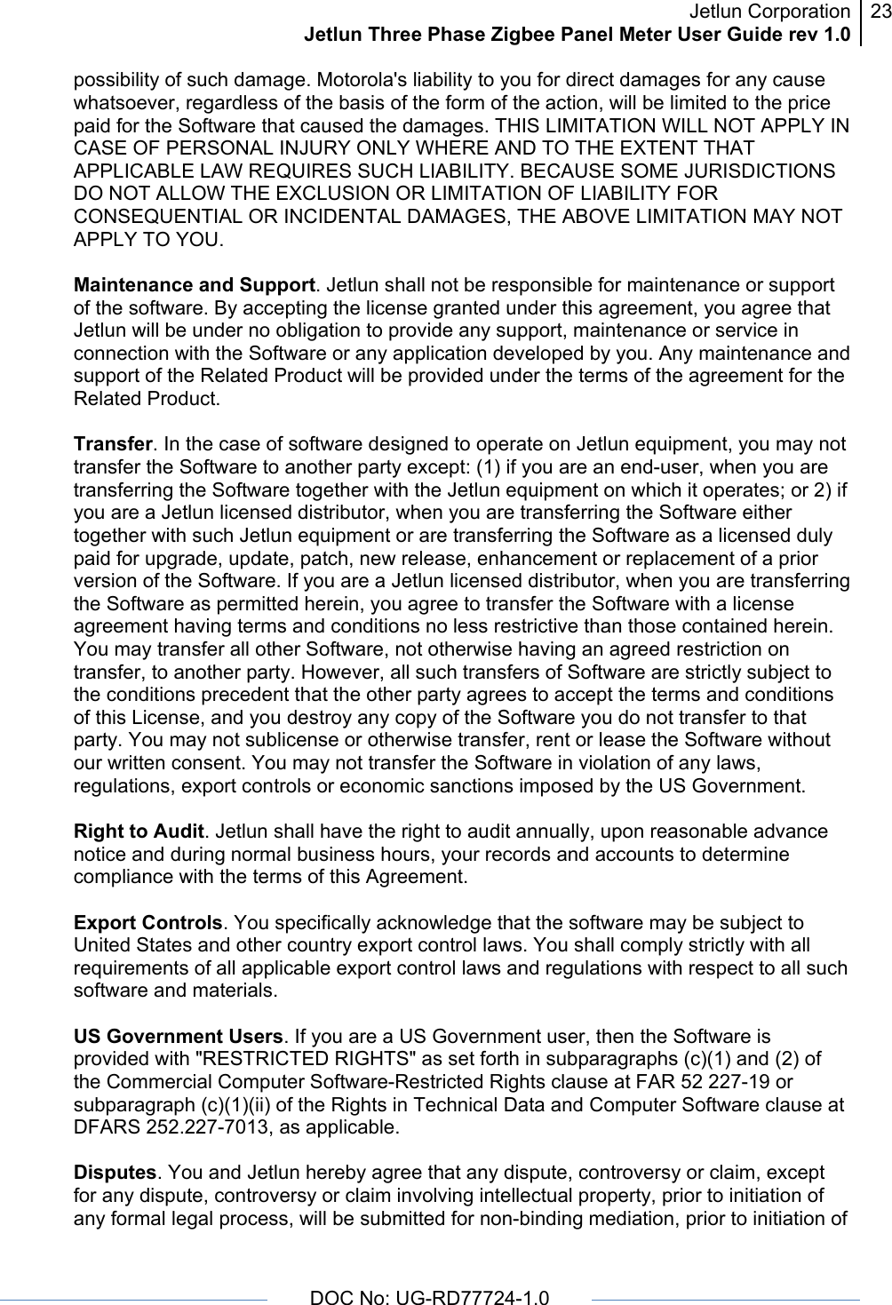 Jetlun CorporationJetlun Three Phase Zigbee Panel Meter User Guide rev 1.023      DOC No: UG-RD77724-1.0   possibility of such damage. Motorola&apos;s liability to you for direct damages for any cause whatsoever, regardless of the basis of the form of the action, will be limited to the price paid for the Software that caused the damages. THIS LIMITATION WILL NOT APPLY IN CASE OF PERSONAL INJURY ONLY WHERE AND TO THE EXTENT THAT APPLICABLE LAW REQUIRES SUCH LIABILITY. BECAUSE SOME JURISDICTIONS DO NOT ALLOW THE EXCLUSION OR LIMITATION OF LIABILITY FOR CONSEQUENTIAL OR INCIDENTAL DAMAGES, THE ABOVE LIMITATION MAY NOT APPLY TO YOU.  Maintenance and Support. Jetlun shall not be responsible for maintenance or support of the software. By accepting the license granted under this agreement, you agree that Jetlun will be under no obligation to provide any support, maintenance or service in connection with the Software or any application developed by you. Any maintenance and support of the Related Product will be provided under the terms of the agreement for the Related Product.  Transfer. In the case of software designed to operate on Jetlun equipment, you may not transfer the Software to another party except: (1) if you are an end-user, when you are transferring the Software together with the Jetlun equipment on which it operates; or 2) if you are a Jetlun licensed distributor, when you are transferring the Software either together with such Jetlun equipment or are transferring the Software as a licensed duly paid for upgrade, update, patch, new release, enhancement or replacement of a prior version of the Software. If you are a Jetlun licensed distributor, when you are transferring the Software as permitted herein, you agree to transfer the Software with a license agreement having terms and conditions no less restrictive than those contained herein. You may transfer all other Software, not otherwise having an agreed restriction on transfer, to another party. However, all such transfers of Software are strictly subject to the conditions precedent that the other party agrees to accept the terms and conditions of this License, and you destroy any copy of the Software you do not transfer to that party. You may not sublicense or otherwise transfer, rent or lease the Software without our written consent. You may not transfer the Software in violation of any laws, regulations, export controls or economic sanctions imposed by the US Government.  Right to Audit. Jetlun shall have the right to audit annually, upon reasonable advance notice and during normal business hours, your records and accounts to determine compliance with the terms of this Agreement.  Export Controls. You specifically acknowledge that the software may be subject to United States and other country export control laws. You shall comply strictly with all requirements of all applicable export control laws and regulations with respect to all such software and materials.  US Government Users. If you are a US Government user, then the Software is provided with &quot;RESTRICTED RIGHTS&quot; as set forth in subparagraphs (c)(1) and (2) of the Commercial Computer Software-Restricted Rights clause at FAR 52 227-19 or subparagraph (c)(1)(ii) of the Rights in Technical Data and Computer Software clause at DFARS 252.227-7013, as applicable.  Disputes. You and Jetlun hereby agree that any dispute, controversy or claim, except for any dispute, controversy or claim involving intellectual property, prior to initiation of any formal legal process, will be submitted for non-binding mediation, prior to initiation of 
