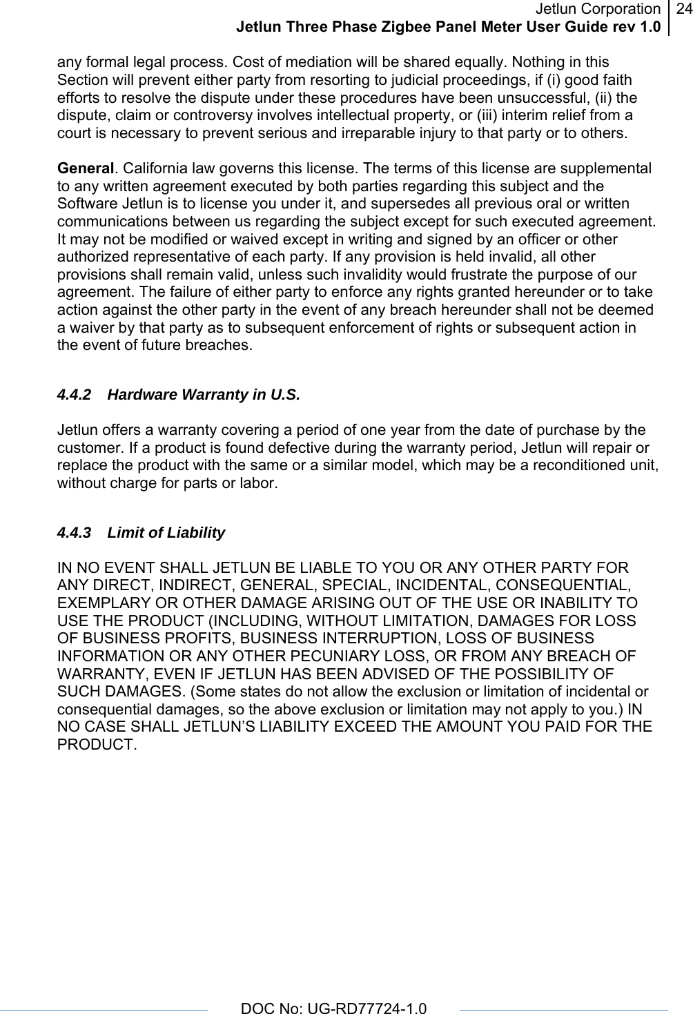 Jetlun CorporationJetlun Three Phase Zigbee Panel Meter User Guide rev 1.024      DOC No: UG-RD77724-1.0   any formal legal process. Cost of mediation will be shared equally. Nothing in this Section will prevent either party from resorting to judicial proceedings, if (i) good faith efforts to resolve the dispute under these procedures have been unsuccessful, (ii) the dispute, claim or controversy involves intellectual property, or (iii) interim relief from a court is necessary to prevent serious and irreparable injury to that party or to others.  General. California law governs this license. The terms of this license are supplemental to any written agreement executed by both parties regarding this subject and the Software Jetlun is to license you under it, and supersedes all previous oral or written communications between us regarding the subject except for such executed agreement. It may not be modified or waived except in writing and signed by an officer or other authorized representative of each party. If any provision is held invalid, all other provisions shall remain valid, unless such invalidity would frustrate the purpose of our agreement. The failure of either party to enforce any rights granted hereunder or to take action against the other party in the event of any breach hereunder shall not be deemed a waiver by that party as to subsequent enforcement of rights or subsequent action in the event of future breaches.  4.4.2 Hardware Warranty in U.S.  Jetlun offers a warranty covering a period of one year from the date of purchase by the customer. If a product is found defective during the warranty period, Jetlun will repair or replace the product with the same or a similar model, which may be a reconditioned unit, without charge for parts or labor.  4.4.3 Limit of Liability  IN NO EVENT SHALL JETLUN BE LIABLE TO YOU OR ANY OTHER PARTY FOR ANY DIRECT, INDIRECT, GENERAL, SPECIAL, INCIDENTAL, CONSEQUENTIAL, EXEMPLARY OR OTHER DAMAGE ARISING OUT OF THE USE OR INABILITY TO USE THE PRODUCT (INCLUDING, WITHOUT LIMITATION, DAMAGES FOR LOSS OF BUSINESS PROFITS, BUSINESS INTERRUPTION, LOSS OF BUSINESS INFORMATION OR ANY OTHER PECUNIARY LOSS, OR FROM ANY BREACH OF WARRANTY, EVEN IF JETLUN HAS BEEN ADVISED OF THE POSSIBILITY OF SUCH DAMAGES. (Some states do not allow the exclusion or limitation of incidental or consequential damages, so the above exclusion or limitation may not apply to you.) IN NO CASE SHALL JETLUN’S LIABILITY EXCEED THE AMOUNT YOU PAID FOR THE PRODUCT.  