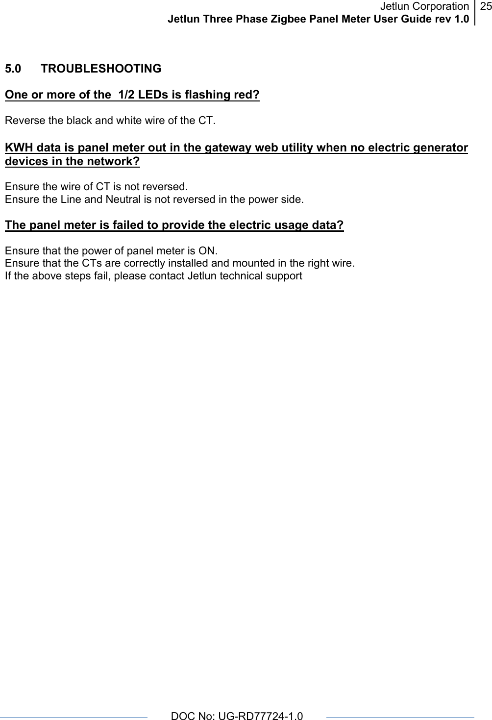 Jetlun CorporationJetlun Three Phase Zigbee Panel Meter User Guide rev 1.025      DOC No: UG-RD77724-1.0   5.0   TROUBLESHOOTING  One or more of the  1/2 LEDs is flashing red?  Reverse the black and white wire of the CT.  KWH data is panel meter out in the gateway web utility when no electric generator devices in the network?  Ensure the wire of CT is not reversed. Ensure the Line and Neutral is not reversed in the power side.   The panel meter is failed to provide the electric usage data?  Ensure that the power of panel meter is ON. Ensure that the CTs are correctly installed and mounted in the right wire. If the above steps fail, please contact Jetlun technical support 