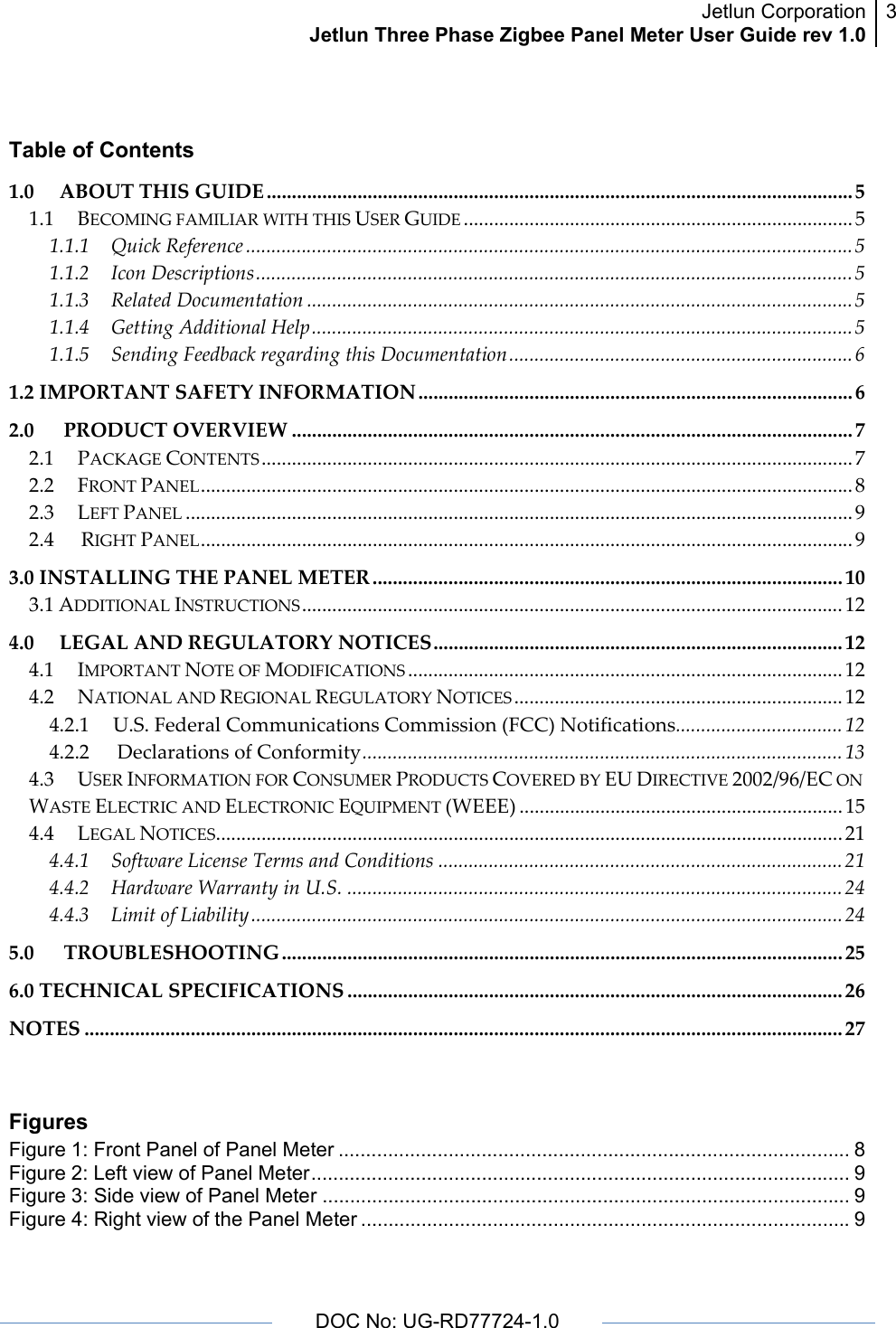 Jetlun CorporationJetlun Three Phase Zigbee Panel Meter User Guide rev 1.03      DOC No: UG-RD77724-1.0    Table of Contents 1.0ABOUTTHISGUIDE .................................................................................................................... 51.1BECOMINGFAMILIARWITHTHISUSERGUIDE .............................................................................51.1.1QuickReference ........................................................................................................................51.1.2IconDescriptions......................................................................................................................51.1.3RelatedDocumentation ............................................................................................................51.1.4GettingAdditionalHelp...........................................................................................................51.1.5SendingFeedbackregardingthisDocumentation....................................................................61.2IMPORTANTSAFETYINFORMATION ...................................................................................... 62.0PRODUCTOVERVIEW ............................................................................................................... 72.1PACKAGECONTENTS.....................................................................................................................72.2FRONTPANEL.................................................................................................................................82.3LEFTPANEL ....................................................................................................................................92.4RIGHTPANEL.................................................................................................................................93.0INSTALLINGTHEPANELMETER ............................................................................................. 103.1ADDITIONALINSTRUCTIONS...........................................................................................................124.0LEGALANDREGULATORYNOTICES................................................................................. 124.1IMPORTANTNOTEOFMODIFICATIONS ......................................................................................124.2NATIONALANDREGIONALREGULATORYNOTICES .................................................................124.2.1U.S.FederalCommunicationsCommission(FCC)Notifications.................................124.2.2DeclarationsofConformity...............................................................................................134.3USERINFORMATIONFORCONSUMERPRODUCTSCOVEREDBYEUDIRECTIVE2002/96/ECONWASTEELECTRICANDELECTRONICEQUIPMENT(WEEE) ................................................................154.4LEGALNOTICES............................................................................................................................214.4.1SoftwareLicenseTermsandConditions ................................................................................214.4.2HardwareWarrantyinU.S. ..................................................................................................244.4.3LimitofLiability.....................................................................................................................245.0TROUBLESHOOTING ............................................................................................................... 256.0TECHNICALSPECIFICATIONS .................................................................................................. 26NOTES ...................................................................................................................................................... 27 Figures Figure 1: Front Panel of Panel Meter ............................................................................................. 8 Figure 2: Left view of Panel Meter.................................................................................................. 9 Figure 3: Side view of Panel Meter ................................................................................................ 9 Figure 4: Right view of the Panel Meter .........................................................................................9 