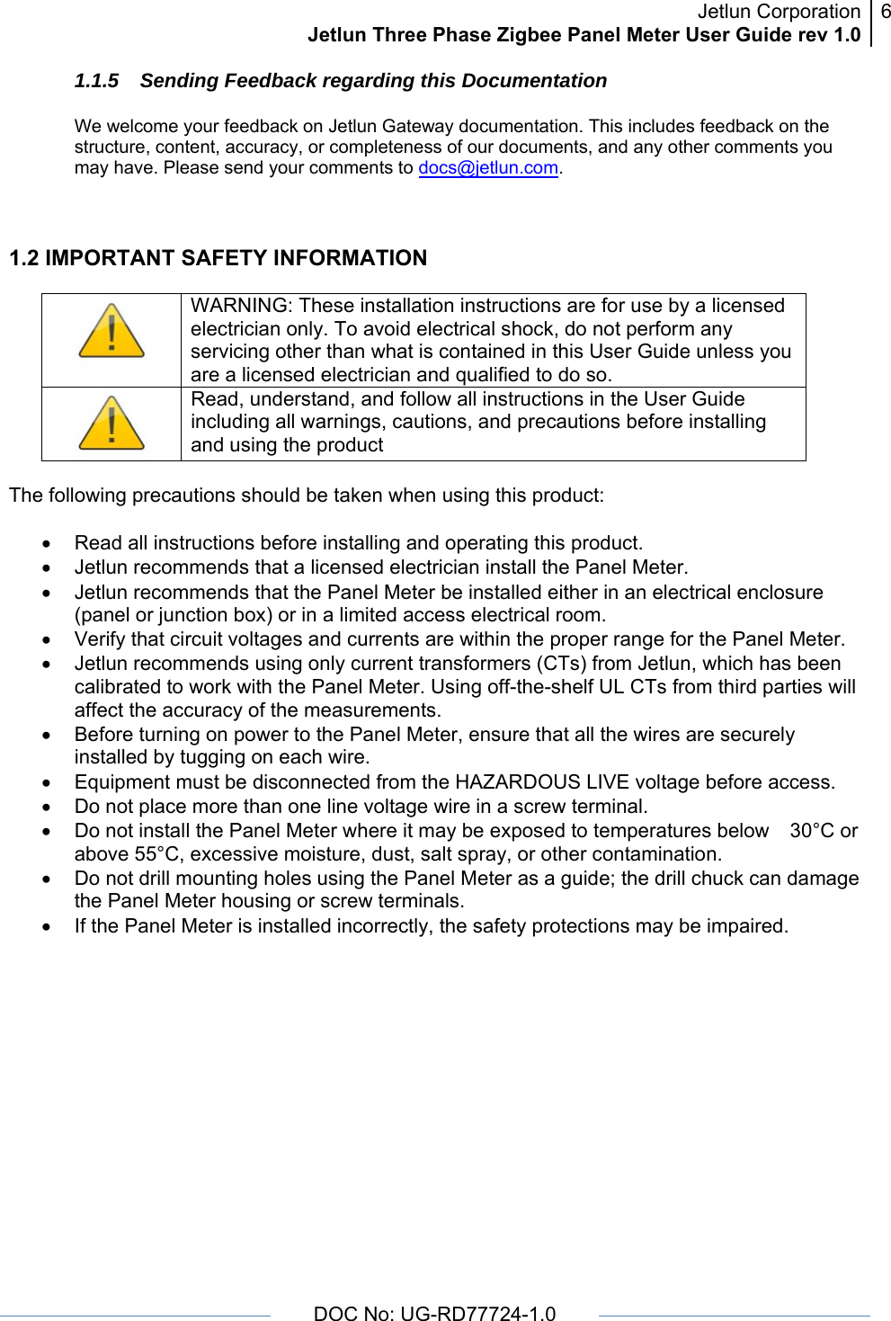 Jetlun CorporationJetlun Three Phase Zigbee Panel Meter User Guide rev 1.06      DOC No: UG-RD77724-1.0   1.1.5  Sending Feedback regarding this Documentation  We welcome your feedback on Jetlun Gateway documentation. This includes feedback on the structure, content, accuracy, or completeness of our documents, and any other comments you may have. Please send your comments to docs@jetlun.com.   1.2 IMPORTANT SAFETY INFORMATION   WARNING: These installation instructions are for use by a licensed electrician only. To avoid electrical shock, do not perform any servicing other than what is contained in this User Guide unless you are a licensed electrician and qualified to do so.  Read, understand, and follow all instructions in the User Guide including all warnings, cautions, and precautions before installing and using the product  The following precautions should be taken when using this product:  •  Read all instructions before installing and operating this product. •  Jetlun recommends that a licensed electrician install the Panel Meter. •  Jetlun recommends that the Panel Meter be installed either in an electrical enclosure (panel or junction box) or in a limited access electrical room. •  Verify that circuit voltages and currents are within the proper range for the Panel Meter. •  Jetlun recommends using only current transformers (CTs) from Jetlun, which has been calibrated to work with the Panel Meter. Using off-the-shelf UL CTs from third parties will affect the accuracy of the measurements.  •  Before turning on power to the Panel Meter, ensure that all the wires are securely installed by tugging on each wire. •  Equipment must be disconnected from the HAZARDOUS LIVE voltage before access. •  Do not place more than one line voltage wire in a screw terminal. •  Do not install the Panel Meter where it may be exposed to temperatures below 30°C or above 55°C, excessive moisture, dust, salt spray, or other contamination. •  Do not drill mounting holes using the Panel Meter as a guide; the drill chuck can damage the Panel Meter housing or screw terminals. •  If the Panel Meter is installed incorrectly, the safety protections may be impaired.    