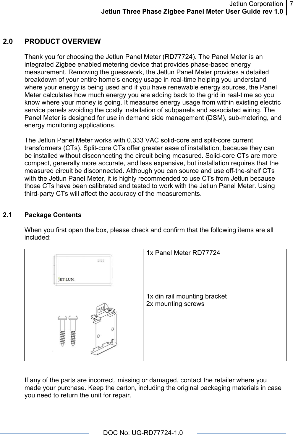 Jetlun CorporationJetlun Three Phase Zigbee Panel Meter User Guide rev 1.07      DOC No: UG-RD77724-1.0   2.0   PRODUCT OVERVIEW  Thank you for choosing the Jetlun Panel Meter (RD77724). The Panel Meter is an integrated Zigbee enabled metering device that provides phase-based energy measurement. Removing the guesswork, the Jetlun Panel Meter provides a detailed breakdown of your entire home’s energy usage in real-time helping you understand where your energy is being used and if you have renewable energy sources, the Panel Meter calculates how much energy you are adding back to the grid in real-time so you know where your money is going. It measures energy usage from within existing electric service panels avoiding the costly installation of subpanels and associated wiring. The Panel Meter is designed for use in demand side management (DSM), sub-metering, and energy monitoring applications.  The Jetlun Panel Meter works with 0.333 VAC solid-core and split-core current transformers (CTs). Split-core CTs offer greater ease of installation, because they can be installed without disconnecting the circuit being measured. Solid-core CTs are more compact, generally more accurate, and less expensive, but installation requires that the measured circuit be disconnected. Although you can source and use off-the-shelf CTs with the Jetlun Panel Meter, it is highly recommended to use CTs from Jetlun because those CTs have been calibrated and tested to work with the Jetlun Panel Meter. Using third-party CTs will affect the accuracy of the measurements.  2.1 Package Contents  When you first open the box, please check and confirm that the following items are all included:   1x Panel Meter RD77724  1x din rail mounting bracket 2x mounting screws   If any of the parts are incorrect, missing or damaged, contact the retailer where you made your purchase. Keep the carton, including the original packaging materials in case you need to return the unit for repair.  