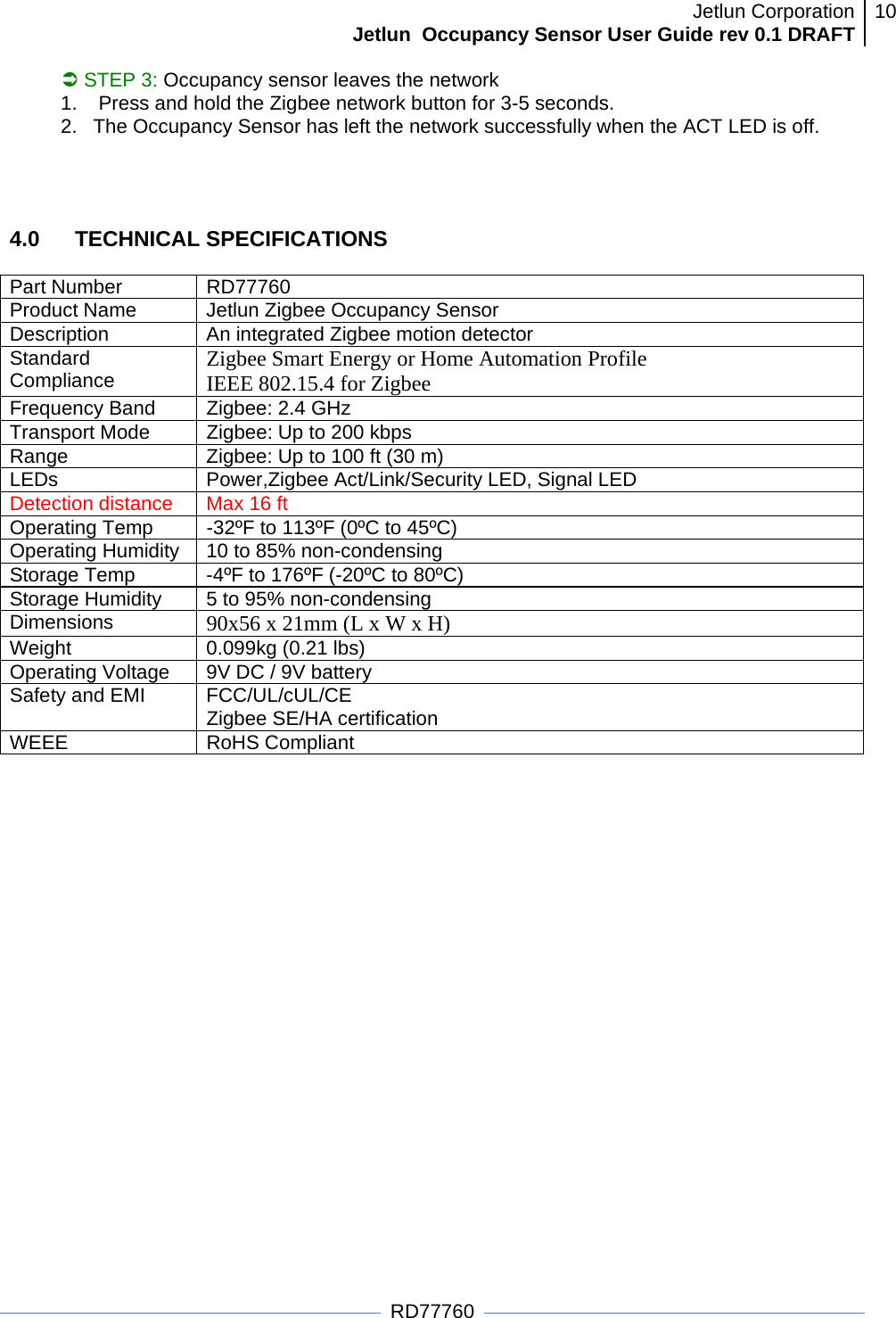 Jetlun CorporationJetlun  Occupancy Sensor User Guide rev 0.1 DRAFT 10   RD77760 Â STEP 3: Occupancy sensor leaves the network 1.   Press and hold the Zigbee network button for 3-5 seconds.  2.  The Occupancy Sensor has left the network successfully when the ACT LED is off.   4.0   TECHNICAL SPECIFICATIONS  Part Number  RD77760 Product Name  Jetlun Zigbee Occupancy Sensor Description  An integrated Zigbee motion detector Standard Compliance  Zigbee Smart Energy or Home Automation Profile IEEE 802.15.4 for Zigbee Frequency Band  Zigbee: 2.4 GHz Transport Mode   Zigbee: Up to 200 kbps Range  Zigbee: Up to 100 ft (30 m) LEDs  Power,Zigbee Act/Link/Security LED, Signal LED Detection distance  Max 16 ft Operating Temp  -32ºF to 113ºF (0ºC to 45ºC) Operating Humidity  10 to 85% non-condensing Storage Temp  -4ºF to 176ºF (-20ºC to 80ºC) Storage Humidity  5 to 95% non-condensing Dimensions  90x56 x 21mm (L x W x H) Weight  0.099kg (0.21 lbs) Operating Voltage  9V DC / 9V battery Safety and EMI  FCC/UL/cUL/CE  Zigbee SE/HA certification WEEE RoHS Compliant 