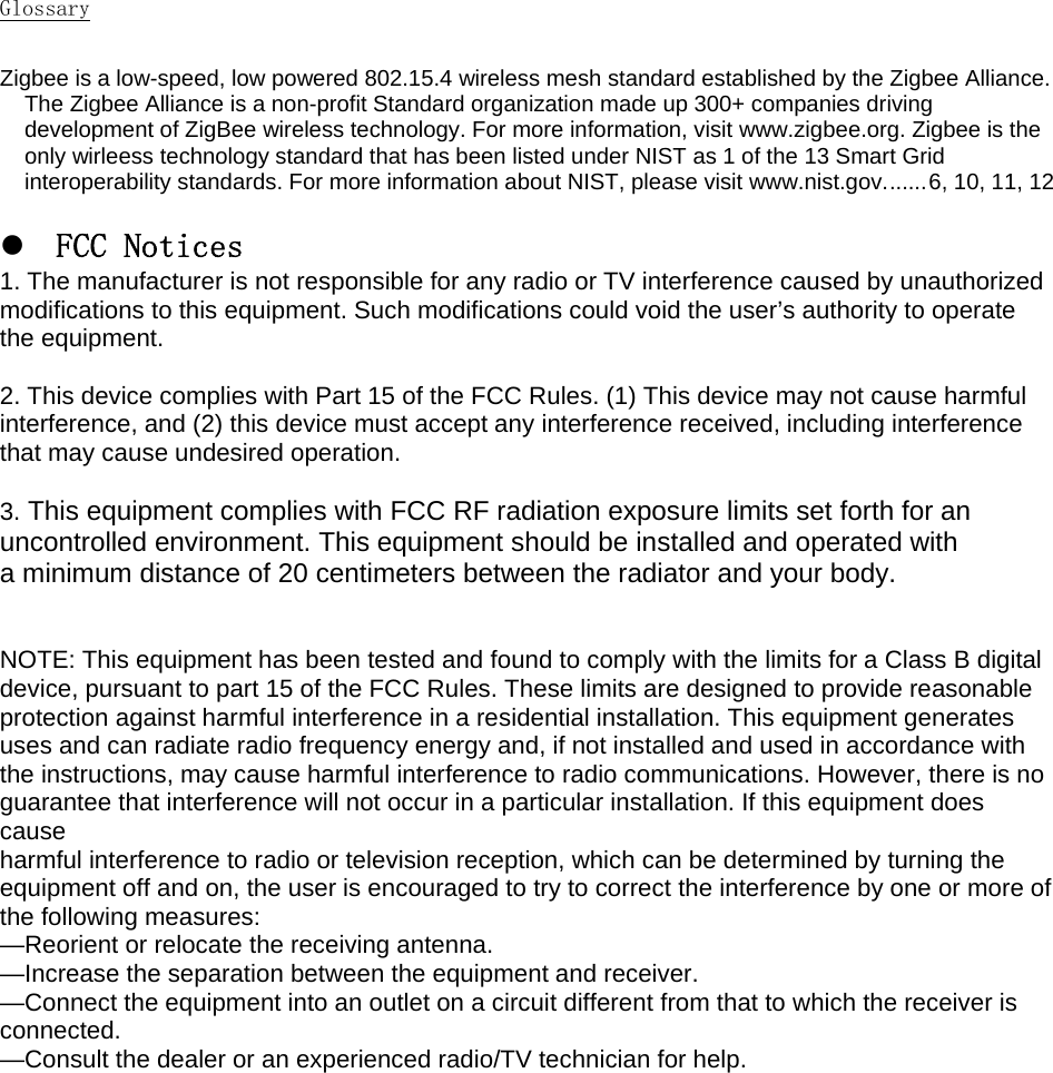 Glossary  Zigbee is a low-speed, low powered 802.15.4 wireless mesh standard established by the Zigbee Alliance. The Zigbee Alliance is a non-profit Standard organization made up 300+ companies driving development of ZigBee wireless technology. For more information, visit www.zigbee.org. Zigbee is the only wirleess technology standard that has been listed under NIST as 1 of the 13 Smart Grid interoperability standards. For more information about NIST, please visit www.nist.gov. ...... 6, 10, 11, 12  z       FCC Notices 1. The manufacturer is not responsible for any radio or TV interference caused by unauthorized modifications to this equipment. Such modifications could void the user’s authority to operate the equipment.  2. This device complies with Part 15 of the FCC Rules. (1) This device may not cause harmful interference, and (2) this device must accept any interference received, including interference that may cause undesired operation.  3. This equipment complies with FCC RF radiation exposure limits set forth for an  uncontrolled environment. This equipment should be installed and operated with a minimum distance of 20 centimeters between the radiator and your body.   NOTE: This equipment has been tested and found to comply with the limits for a Class B digital device, pursuant to part 15 of the FCC Rules. These limits are designed to provide reasonable protection against harmful interference in a residential installation. This equipment generates uses and can radiate radio frequency energy and, if not installed and used in accordance with the instructions, may cause harmful interference to radio communications. However, there is no guarantee that interference will not occur in a particular installation. If this equipment does cause harmful interference to radio or television reception, which can be determined by turning the equipment off and on, the user is encouraged to try to correct the interference by one or more of the following measures: —Reorient or relocate the receiving antenna. —Increase the separation between the equipment and receiver. —Connect the equipment into an outlet on a circuit different from that to which the receiver is connected. —Consult the dealer or an experienced radio/TV technician for help.   