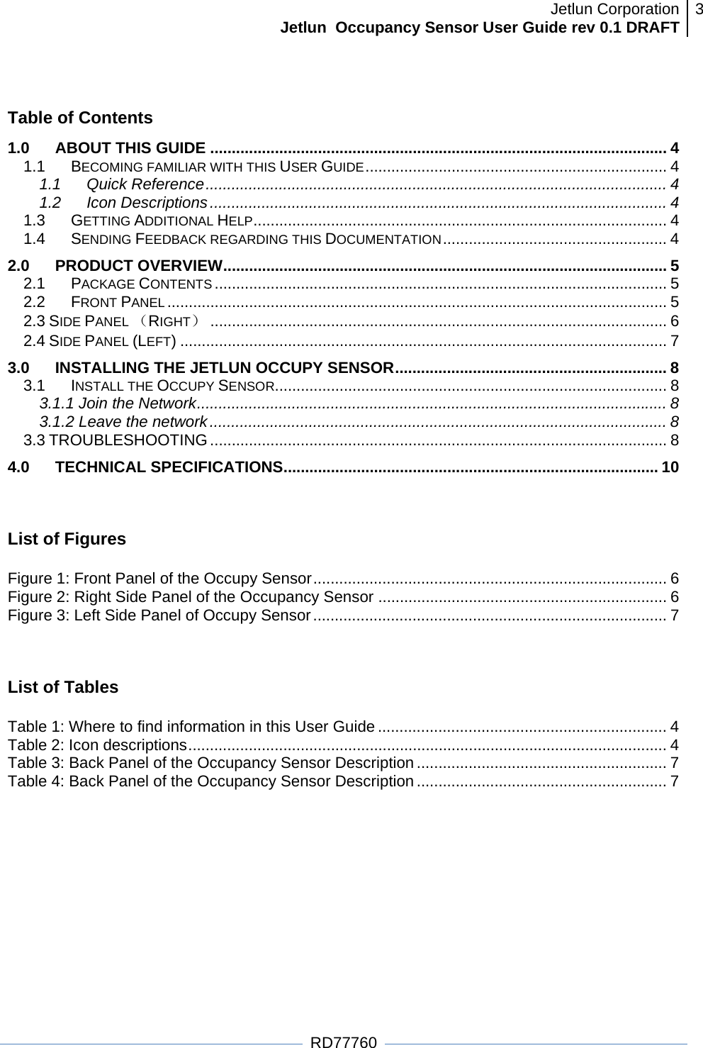 Jetlun CorporationJetlun  Occupancy Sensor User Guide rev 0.1 DRAFT 3   RD77760  Table of Contents 1.0ABOUT THIS GUIDE .......................................................................................................... 41.1BECOMING FAMILIAR WITH THIS USER GUIDE ...................................................................... 41.1Quick Reference ........................................................................................................... 41.2Icon Descriptions .......................................................................................................... 41.3GETTING ADDITIONAL HELP ................................................................................................ 41.4SENDING FEEDBACK REGARDING THIS DOCUMENTATION .................................................... 42.0 PRODUCT OVERVIEW ....................................................................................................... 52.1PACKAGE CONTENTS ......................................................................................................... 52.2FRONT PANEL .................................................................................................................... 52.3 SIDE PANEL （RIGHT） .......................................................................................................... 62.4 SIDE PANEL (LEFT) ................................................................................................................. 73.0INSTALLING THE JETLUN OCCUPY SENSOR ............................................................... 83.1 INSTALL THE OCCUPY SENSOR ........................................................................................... 83.1.1 Join the Network ............................................................................................................. 83.1.2 Leave the network .......................................................................................................... 83.3 TROUBLESHOOTING .......................................................................................................... 84.0 TECHNICAL SPECIFICATIONS ....................................................................................... 10 List of Figures  Figure 1: Front Panel of the Occupy Sensor .................................................................................. 6Figure 2: Right Side Panel of the Occupancy Sensor ................................................................... 6Figure 3: Left Side Panel of Occupy Sensor .................................................................................. 7 List of Tables  Table 1: Where to find information in this User Guide ................................................................... 4Table 2: Icon descriptions ............................................................................................................... 4Table 3: Back Panel of the Occupancy Sensor Description .......................................................... 7Table 4: Back Panel of the Occupancy Sensor Description .......................................................... 7  