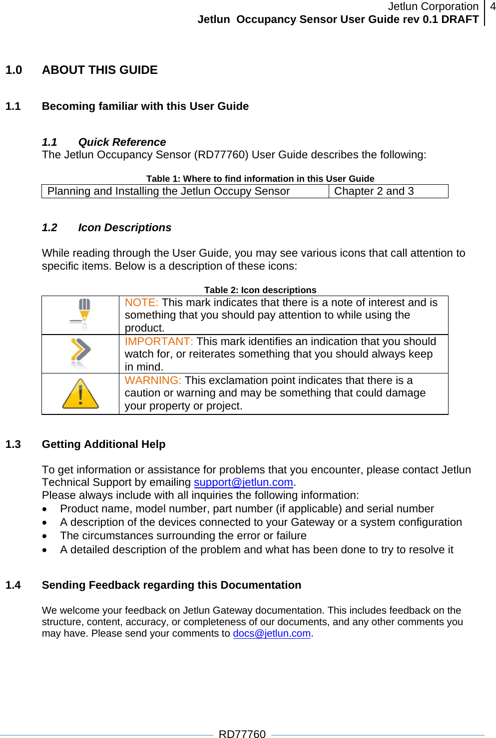 Jetlun CorporationJetlun  Occupancy Sensor User Guide rev 0.1 DRAFT 4   RD77760 1.0  ABOUT THIS GUIDE  1.1  Becoming familiar with this User Guide  1.1 Quick Reference The Jetlun Occupancy Sensor (RD77760) User Guide describes the following:  Table 1: Where to find information in this User Guide Planning and Installing the Jetlun Occupy Sensor  Chapter 2 and 3  1.2 Icon Descriptions  While reading through the User Guide, you may see various icons that call attention to specific items. Below is a description of these icons:  Table 2: Icon descriptions  NOTE: This mark indicates that there is a note of interest and is something that you should pay attention to while using the product.  IMPORTANT: This mark identifies an indication that you should watch for, or reiterates something that you should always keep in mind.  WARNING: This exclamation point indicates that there is a caution or warning and may be something that could damage your property or project.   1.3 Getting Additional Help  To get information or assistance for problems that you encounter, please contact Jetlun Technical Support by emailing support@jetlun.com. Please always include with all inquiries the following information: •  Product name, model number, part number (if applicable) and serial number •  A description of the devices connected to your Gateway or a system configuration •  The circumstances surrounding the error or failure •  A detailed description of the problem and what has been done to try to resolve it  1.4  Sending Feedback regarding this Documentation  We welcome your feedback on Jetlun Gateway documentation. This includes feedback on the structure, content, accuracy, or completeness of our documents, and any other comments you may have. Please send your comments to docs@jetlun.com.  