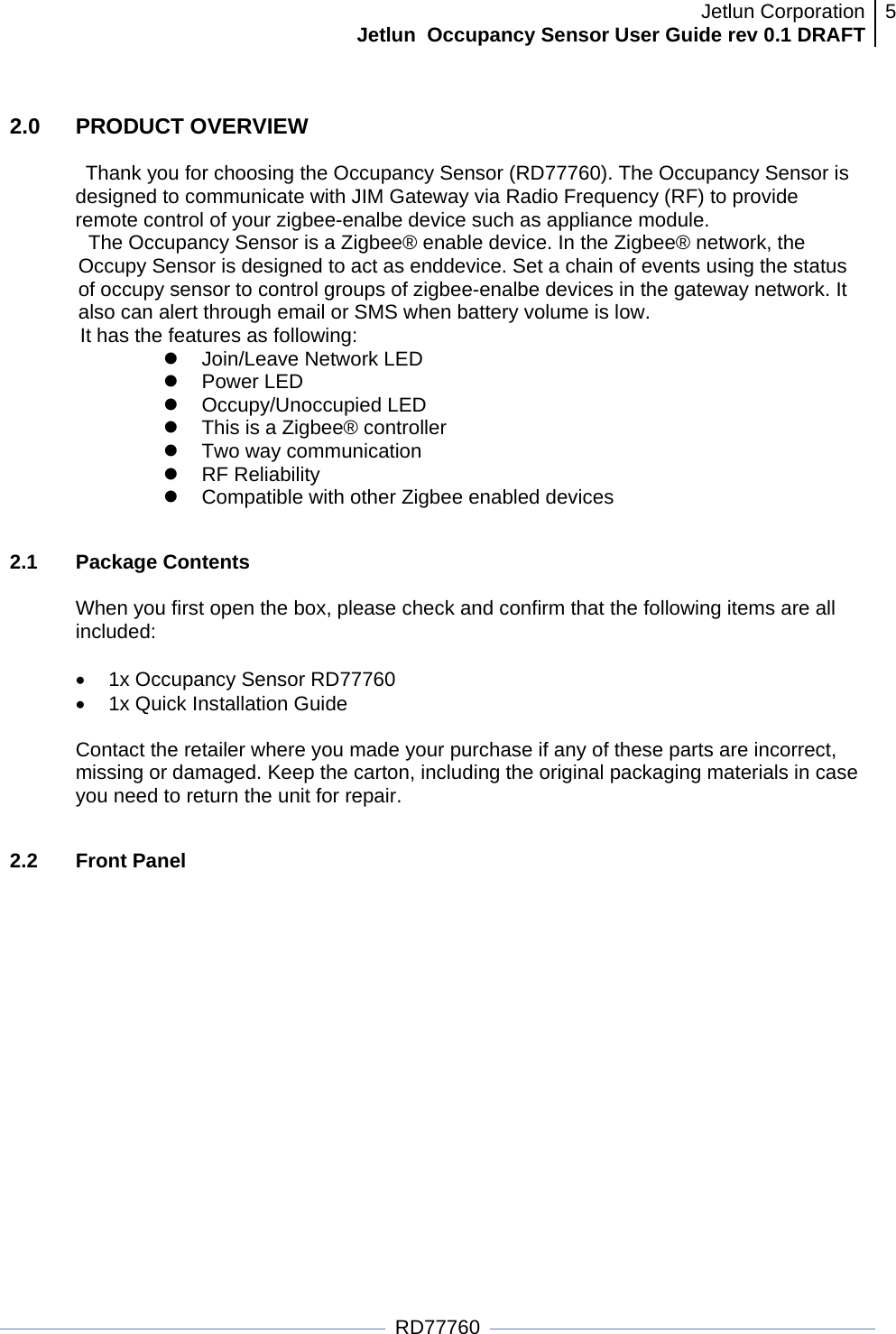 Jetlun CorporationJetlun  Occupancy Sensor User Guide rev 0.1 DRAFT 5   RD77760 2.0   PRODUCT OVERVIEW  Thank you for choosing the Occupancy Sensor (RD77760). The Occupancy Sensor is designed to communicate with JIM Gateway via Radio Frequency (RF) to provide remote control of your zigbee-enalbe device such as appliance module.  The Occupancy Sensor is a Zigbee® enable device. In the Zigbee® network, the Occupy Sensor is designed to act as enddevice. Set a chain of events using the status of occupy sensor to control groups of zigbee-enalbe devices in the gateway network. It also can alert through email or SMS when battery volume is low. It has the features as following: z Join/Leave Network LED z Power LED z Occupy/Unoccupied LED z  This is a Zigbee® controller z  Two way communication z RF Reliability z  Compatible with other Zigbee enabled devices  2.1 Package Contents  When you first open the box, please check and confirm that the following items are all included:  •  1x Occupancy Sensor RD77760 •  1x Quick Installation Guide  Contact the retailer where you made your purchase if any of these parts are incorrect, missing or damaged. Keep the carton, including the original packaging materials in case you need to return the unit for repair.  2.2 Front Panel  