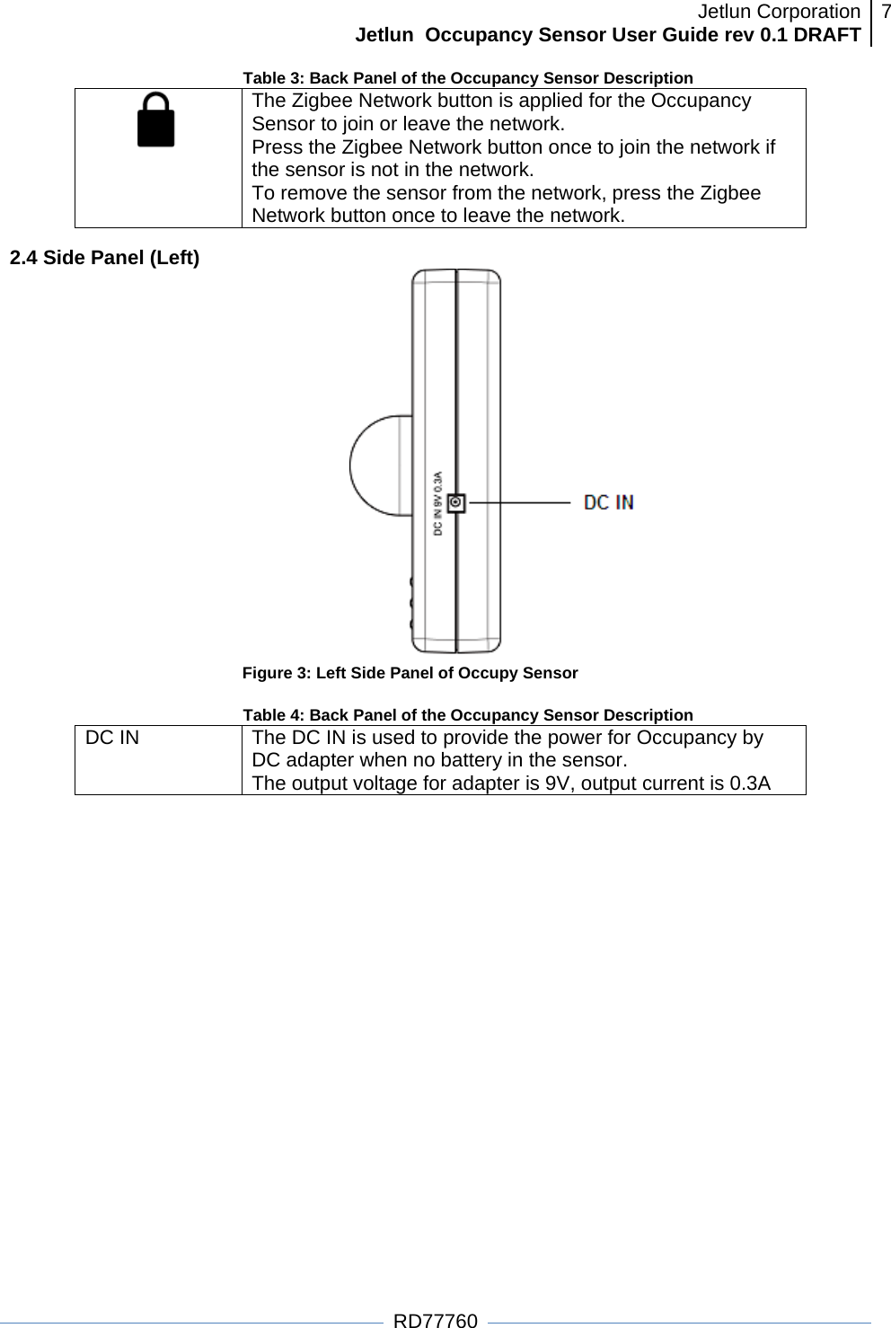 Jetlun CorporationJetlun  Occupancy Sensor User Guide rev 0.1 DRAFT 7   RD77760 Table 3: Back Panel of the Occupancy Sensor Description  The Zigbee Network button is applied for the Occupancy Sensor to join or leave the network.  Press the Zigbee Network button once to join the network if the sensor is not in the network. To remove the sensor from the network, press the Zigbee Network button once to leave the network. 2.4 Side Panel (Left)  Figure 3: Left Side Panel of Occupy Sensor  Table 4: Back Panel of the Occupancy Sensor Description DC IN   The DC IN is used to provide the power for Occupancy by DC adapter when no battery in the sensor.  The output voltage for adapter is 9V, output current is 0.3A  