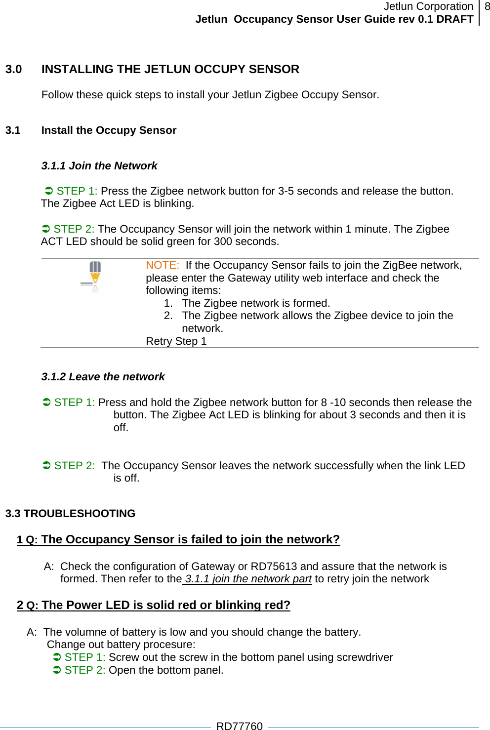 Jetlun CorporationJetlun  Occupancy Sensor User Guide rev 0.1 DRAFT 8   RD77760 3.0  INSTALLING THE JETLUN OCCUPY SENSOR  Follow these quick steps to install your Jetlun Zigbee Occupy Sensor.   3.1   Install the Occupy Sensor   3.1.1 Join the Network   Â STEP 1: Press the Zigbee network button for 3-5 seconds and release the button. The Zigbee Act LED is blinking.   Â STEP 2: The Occupancy Sensor will join the network within 1 minute. The Zigbee ACT LED should be solid green for 300 seconds.                             NOTE:  If the Occupancy Sensor fails to join the ZigBee network, please enter the Gateway utility web interface and check the following items: 1.  The Zigbee network is formed.  2.  The Zigbee network allows the Zigbee device to join the network. Retry Step 1  3.1.2 Leave the network  Â STEP 1: Press and hold the Zigbee network button for 8 -10 seconds then release the button. The Zigbee Act LED is blinking for about 3 seconds and then it is off.                      Â STEP 2:  The Occupancy Sensor leaves the network successfully when the link LED is off.              3.3 TROUBLESHOOTING  1 Q: The Occupancy Sensor is failed to join the network?  A:  Check the configuration of Gateway or RD75613 and assure that the network is formed. Then refer to the 3.1.1 join the network part to retry join the network  2 Q: The Power LED is solid red or blinking red?         A:  The volumne of battery is low and you should change the battery.   Change out battery procesure:  Â STEP 1: Screw out the screw in the bottom panel using screwdriver Â STEP 2: Open the bottom panel. 