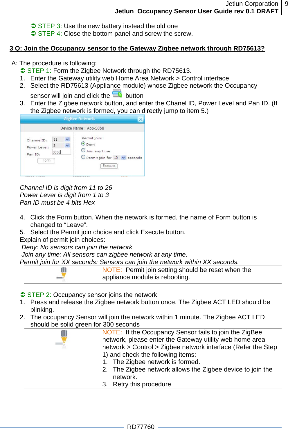 Jetlun CorporationJetlun  Occupancy Sensor User Guide rev 0.1 DRAFT 9   RD77760 Â STEP 3: Use the new battery instead the old one Â STEP 4: Close the bottom panel and screw the screw.  3 Q: Join the Occupancy sensor to the Gateway Zigbee network through RD75613?  A: The procedure is following: Â STEP 1: Form the Zigbee Network through the RD75613.  1.  Enter the Gateway utility web Home Area Network &gt; Control interface 2.  Select the RD75613 (Appliance module) whose Zigbee network the Occupancy sensor will join and click the   button 3.  Enter the Zigbee network button, and enter the Chanel ID, Power Level and Pan ID. (If the Zigbee network is formed, you can directly jump to item 5.)   Channel ID is digit from 11 to 26 Power Lever is digit from 1 to 3 Pan ID must be 4 bits Hex  4.  Click the Form button. When the network is formed, the name of Form button is changed to “Leave”. 5.  Select the Permit join choice and click Execute button. Explain of permit join choices:  Deny: No sensors can join the network  Join any time: All sensors can zigbee network at any time. Permit join for XX seconds: Sensors can join the network within XX seconds. NOTE:  Permit join setting should be reset when the appliance module is rebooting.  Â STEP 2: Occupancy sensor joins the network 1.  Press and release the Zigbee network button once. The Zigbee ACT LED should be blinking. 2.  The occupancy Sensor will join the network within 1 minute. The Zigbee ACT LED should be solid green for 300 seconds  NOTE:  If the Occupancy Sensor fails to join the ZigBee network, please enter the Gateway utility web home area network &gt; Control &gt; Zigbee network interface (Refer the Step 1) and check the following items: 1.  The Zigbee network is formed.  2.  The Zigbee network allows the Zigbee device to join the network. 3. Retry this procedure  