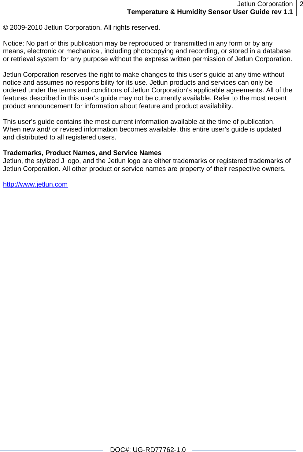 Jetlun CorporationTemperature &amp; Humidity Sensor User Guide rev 1.1 2   DOC#: UG-RD77762-1.0  © 2009-2010 Jetlun Corporation. All rights reserved.  Notice: No part of this publication may be reproduced or transmitted in any form or by any means, electronic or mechanical, including photocopying and recording, or stored in a database or retrieval system for any purpose without the express written permission of Jetlun Corporation.  Jetlun Corporation reserves the right to make changes to this user’s guide at any time without notice and assumes no responsibility for its use. Jetlun products and services can only be ordered under the terms and conditions of Jetlun Corporation&apos;s applicable agreements. All of the features described in this user’s guide may not be currently available. Refer to the most recent product announcement for information about feature and product availability.  This user’s guide contains the most current information available at the time of publication. When new and/ or revised information becomes available, this entire user’s guide is updated and distributed to all registered users.  Trademarks, Product Names, and Service Names Jetlun, the stylized J logo, and the Jetlun logo are either trademarks or registered trademarks of Jetlun Corporation. All other product or service names are property of their respective owners.  http://www.jetlun.com  