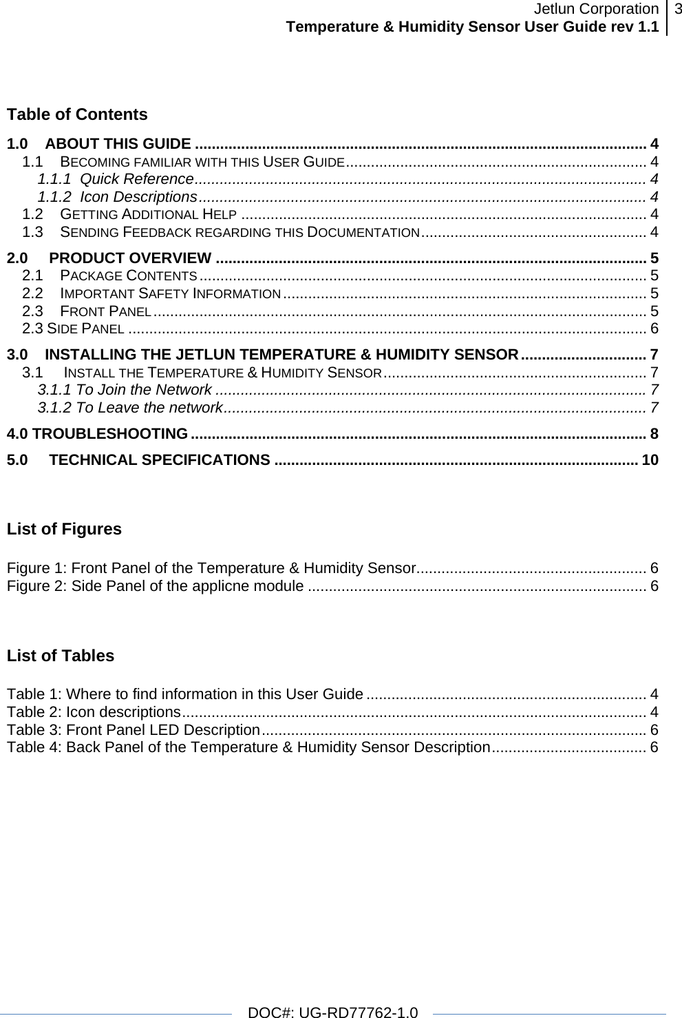 Jetlun CorporationTemperature &amp; Humidity Sensor User Guide rev 1.1 3   DOC#: UG-RD77762-1.0   Table of Contents 1.0ABOUT THIS GUIDE ............................................................................................................ 41.1BECOMING FAMILIAR WITH THIS USER GUIDE........................................................................ 41.1.1  Quick Reference............................................................................................................ 41.1.2  Icon Descriptions........................................................................................................... 41.2GETTING ADDITIONAL HELP ................................................................................................. 41.3SENDING FEEDBACK REGARDING THIS DOCUMENTATION...................................................... 42.0 PRODUCT OVERVIEW ....................................................................................................... 52.1PACKAGE CONTENTS ........................................................................................................... 52.2IMPORTANT SAFETY INFORMATION....................................................................................... 52.3FRONT PANEL...................................................................................................................... 52.3 SIDE PANEL ............................................................................................................................ 63.0INSTALLING THE JETLUN TEMPERATURE &amp; HUMIDITY SENSOR.............................. 73.1 INSTALL THE TEMPERATURE &amp; HUMIDITY SENSOR............................................................... 73.1.1 To Join the Network .......................................................................................................73.1.2 To Leave the network..................................................................................................... 74.0 TROUBLESHOOTING .............................................................................................................85.0 TECHNICAL SPECIFICATIONS ....................................................................................... 10 List of Figures  Figure 1: Front Panel of the Temperature &amp; Humidity Sensor....................................................... 6Figure 2: Side Panel of the applicne module ................................................................................. 6 List of Tables  Table 1: Where to find information in this User Guide ................................................................... 4Table 2: Icon descriptions............................................................................................................... 4Table 3: Front Panel LED Description............................................................................................6Table 4: Back Panel of the Temperature &amp; Humidity Sensor Description..................................... 6  