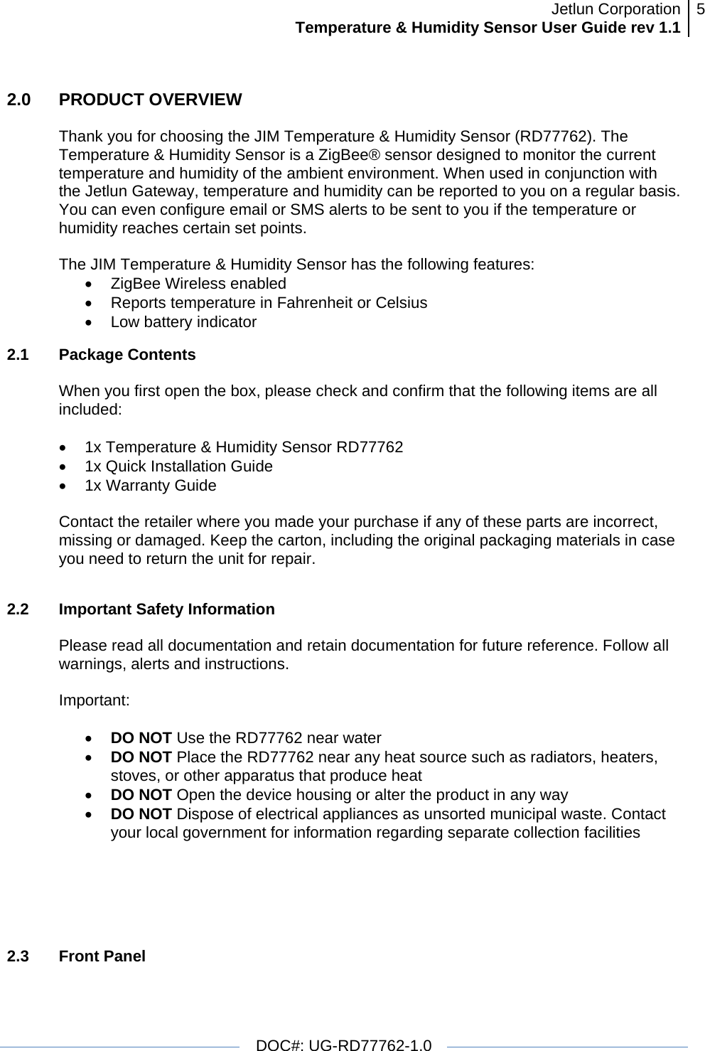 Jetlun CorporationTemperature &amp; Humidity Sensor User Guide rev 1.1 5   DOC#: UG-RD77762-1.0  2.0   PRODUCT OVERVIEW  Thank you for choosing the JIM Temperature &amp; Humidity Sensor (RD77762). The Temperature &amp; Humidity Sensor is a ZigBee® sensor designed to monitor the current temperature and humidity of the ambient environment. When used in conjunction with the Jetlun Gateway, temperature and humidity can be reported to you on a regular basis. You can even configure email or SMS alerts to be sent to you if the temperature or humidity reaches certain set points.   The JIM Temperature &amp; Humidity Sensor has the following features: •  ZigBee Wireless enabled •  Reports temperature in Fahrenheit or Celsius • Low battery indicator 2.1 Package Contents  When you first open the box, please check and confirm that the following items are all included:  •  1x Temperature &amp; Humidity Sensor RD77762 •  1x Quick Installation Guide • 1x Warranty Guide  Contact the retailer where you made your purchase if any of these parts are incorrect, missing or damaged. Keep the carton, including the original packaging materials in case you need to return the unit for repair.  2.2  Important Safety Information   Please read all documentation and retain documentation for future reference. Follow all warnings, alerts and instructions.  Important:  • DO NOT Use the RD77762 near water • DO NOT Place the RD77762 near any heat source such as radiators, heaters, stoves, or other apparatus that produce heat  • DO NOT Open the device housing or alter the product in any way • DO NOT Dispose of electrical appliances as unsorted municipal waste. Contact your local government for information regarding separate collection facilities      2.3 Front Panel  