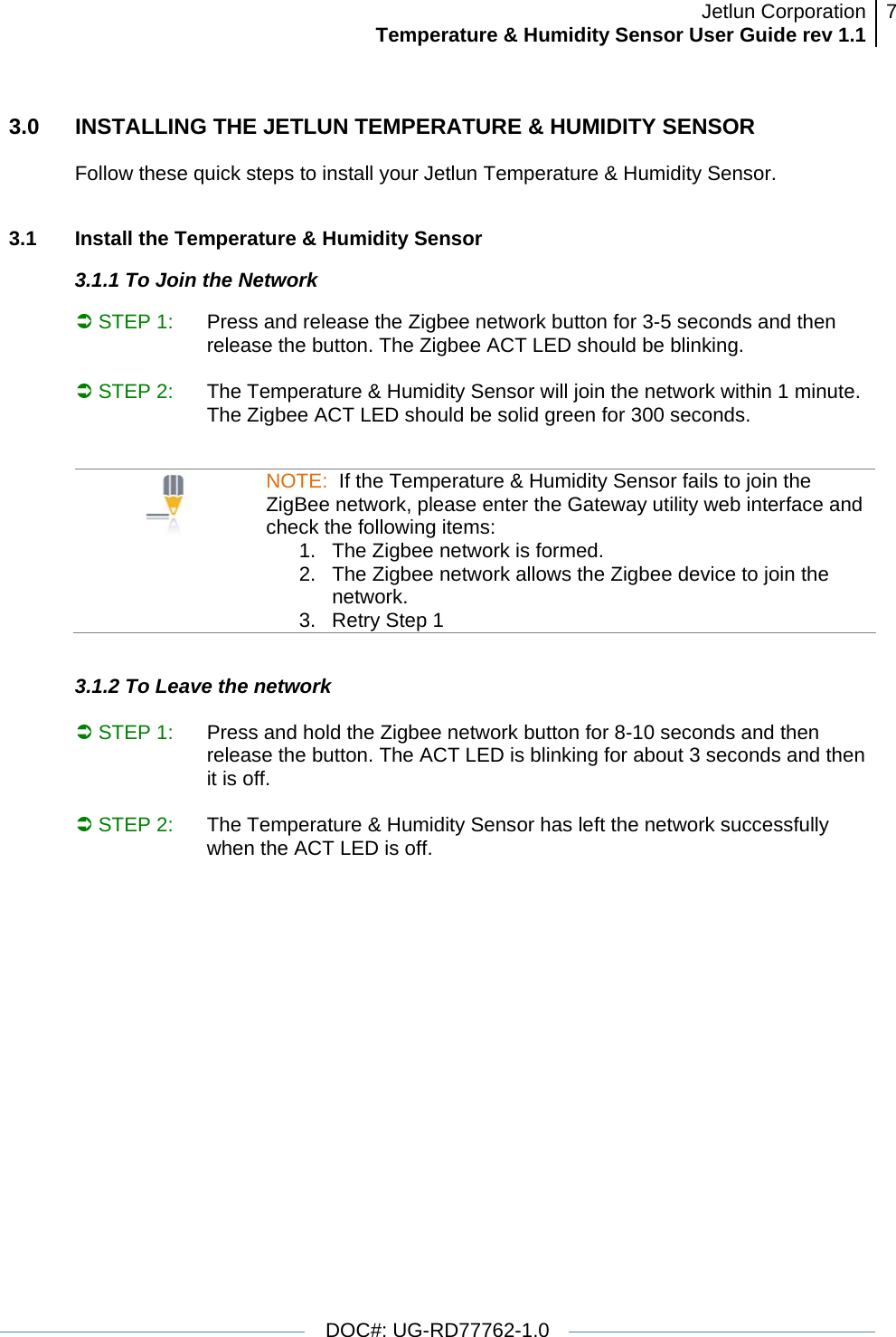 Jetlun CorporationTemperature &amp; Humidity Sensor User Guide rev 1.1 7   DOC#: UG-RD77762-1.0  3.0  INSTALLING THE JETLUN TEMPERATURE &amp; HUMIDITY SENSOR  Follow these quick steps to install your Jetlun Temperature &amp; Humidity Sensor.   3.1   Install the Temperature &amp; Humidity Sensor  3.1.1 To Join the Network  Â STEP 1:  Press and release the Zigbee network button for 3-5 seconds and then release the button. The Zigbee ACT LED should be blinking.   Â STEP 2:  The Temperature &amp; Humidity Sensor will join the network within 1 minute. The Zigbee ACT LED should be solid green for 300 seconds.                                             NOTE:  If the Temperature &amp; Humidity Sensor fails to join the ZigBee network, please enter the Gateway utility web interface and check the following items: 1.  The Zigbee network is formed.  2.  The Zigbee network allows the Zigbee device to join the network. 3.  Retry Step 1  3.1.2 To Leave the network  Â STEP 1:  Press and hold the Zigbee network button for 8-10 seconds and then release the button. The ACT LED is blinking for about 3 seconds and then it is off.   Â STEP 2:  The Temperature &amp; Humidity Sensor has left the network successfully when the ACT LED is off.                                       