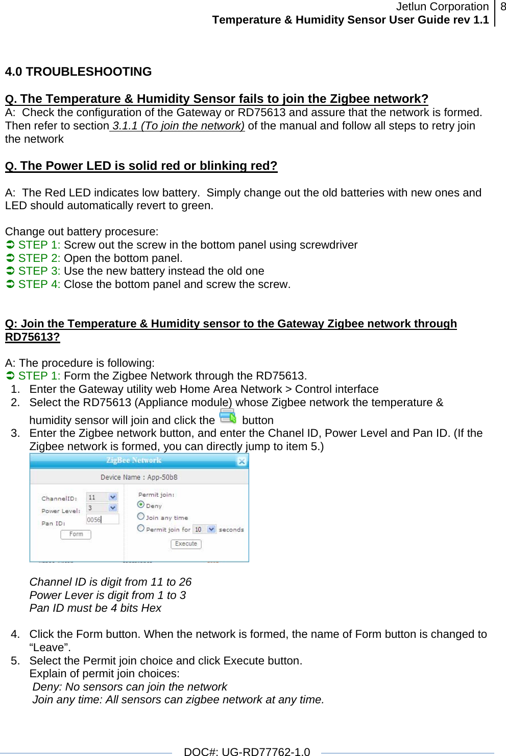 Jetlun CorporationTemperature &amp; Humidity Sensor User Guide rev 1.1 8   DOC#: UG-RD77762-1.0  4.0 TROUBLESHOOTING  Q. The Temperature &amp; Humidity Sensor fails to join the Zigbee network? A:  Check the configuration of the Gateway or RD75613 and assure that the network is formed. Then refer to section 3.1.1 (To join the network) of the manual and follow all steps to retry join the network  Q. The Power LED is solid red or blinking red?  A:  The Red LED indicates low battery.  Simply change out the old batteries with new ones and LED should automatically revert to green.   Change out battery procesure:  Â STEP 1: Screw out the screw in the bottom panel using screwdriver Â STEP 2: Open the bottom panel. Â STEP 3: Use the new battery instead the old one Â STEP 4: Close the bottom panel and screw the screw.   Q: Join the Temperature &amp; Humidity sensor to the Gateway Zigbee network through RD75613?  A: The procedure is following: Â STEP 1: Form the Zigbee Network through the RD75613.  1.  Enter the Gateway utility web Home Area Network &gt; Control interface 2.  Select the RD75613 (Appliance module) whose Zigbee network the temperature &amp; humidity sensor will join and click the   button 3.  Enter the Zigbee network button, and enter the Chanel ID, Power Level and Pan ID. (If the Zigbee network is formed, you can directly jump to item 5.)   Channel ID is digit from 11 to 26 Power Lever is digit from 1 to 3 Pan ID must be 4 bits Hex  4.  Click the Form button. When the network is formed, the name of Form button is changed to “Leave”. 5.  Select the Permit join choice and click Execute button. Explain of permit join choices:  Deny: No sensors can join the network  Join any time: All sensors can zigbee network at any time. 