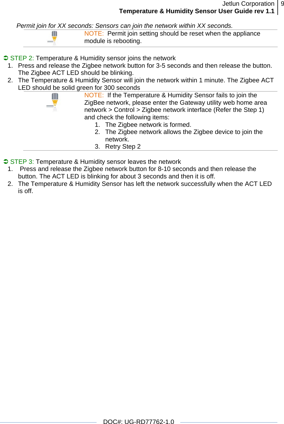 Jetlun CorporationTemperature &amp; Humidity Sensor User Guide rev 1.1 9   DOC#: UG-RD77762-1.0  Permit join for XX seconds: Sensors can join the network within XX seconds.  NOTE:  Permit join setting should be reset when the appliance module is rebooting.  Â STEP 2: Temperature &amp; Humidity sensor joins the network 1.  Press and release the Zigbee network button for 3-5 seconds and then release the button. The Zigbee ACT LED should be blinking. 2.  The Temperature &amp; Humidity Sensor will join the network within 1 minute. The Zigbee ACT LED should be solid green for 300 seconds  NOTE:  If the Temperature &amp; Humidity Sensor fails to join the ZigBee network, please enter the Gateway utility web home area network &gt; Control &gt; Zigbee network interface (Refer the Step 1) and check the following items: 1.  The Zigbee network is formed.  2.  The Zigbee network allows the Zigbee device to join the network. 3.  Retry Step 2  Â STEP 3: Temperature &amp; Humidity sensor leaves the network 1.   Press and release the Zigbee network button for 8-10 seconds and then release the button. The ACT LED is blinking for about 3 seconds and then it is off. 2.  The Temperature &amp; Humidity Sensor has left the network successfully when the ACT LED is off. 