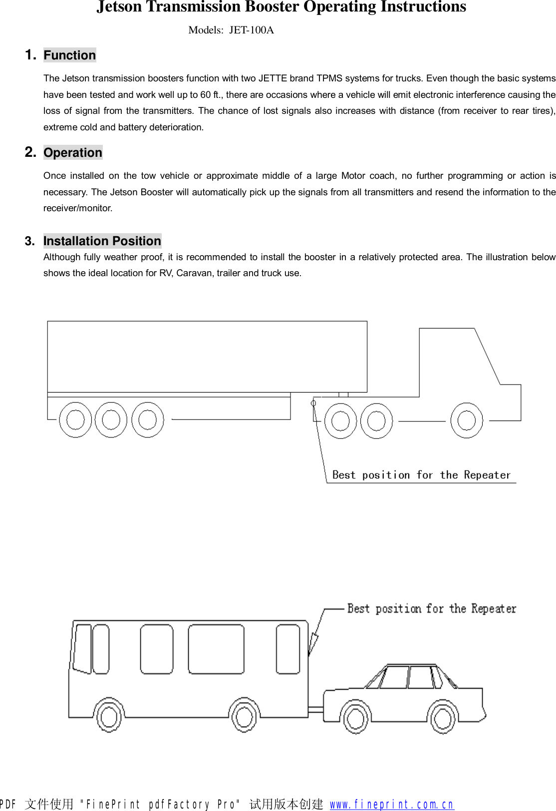 Jetson Transmission Booster Operating Instructions  Models:  JET-100A 1. Function The Jetson transmission boosters function with two JETTE brand TPMS systems for trucks. Even though the basic systems have been tested and work well up to 60 ft., there are occasions where a vehicle will emit electronic interference causing the loss of signal from the transmitters. The chance of lost signals also increases with distance (from receiver to rear tires), extreme cold and battery deterioration.  2. Operation Once installed on the tow vehicle or approximate middle of a large Motor coach, no further programming or action is necessary. The Jetson Booster will automatically pick up the signals from all transmitters and resend the information to the receiver/monitor.  3. Installation Position Although fully weather proof, it is recommended to install the booster in a relatively protected area. The illustration below shows the ideal location for RV, Caravan, trailer and truck use.     PDF 文件使用 &quot;FinePrint pdfFactory Pro&quot; 试用版本创建           www.fineprint.com.cn