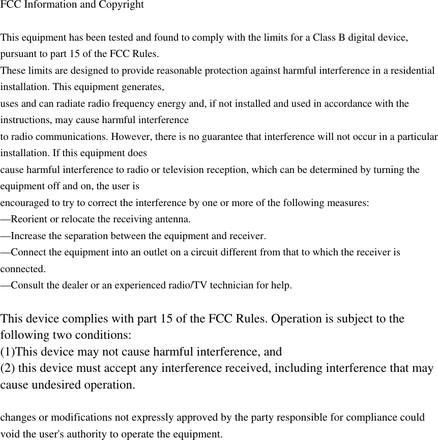  FCC Information and Copyright  This equipment has been tested and found to comply with the limits for a Class B digital device, pursuant to part 15 of the FCC Rules. These limits are designed to provide reasonable protection against harmful interference in a residential installation. This equipment generates, uses and can radiate radio frequency energy and, if not installed and used in accordance with the instructions, may cause harmful interference to radio communications. However, there is no guarantee that interference will not occur in a particular installation. If this equipment does cause harmful interference to radio or television reception, which can be determined by turning the equipment off and on, the user is encouraged to try to correct the interference by one or more of the following measures: —Reorient or relocate the receiving antenna. —Increase the separation between the equipment and receiver. —Connect the equipment into an outlet on a circuit different from that to which the receiver is connected. —Consult the dealer or an experienced radio/TV technician for help.  This device complies with part 15 of the FCC Rules. Operation is subject to the following two conditions: (1)This device may not cause harmful interference, and   (2) this device must accept any interference received, including interference that may cause undesired operation.  changes or modifications not expressly approved by the party responsible for compliance could void the user&apos;s authority to operate the equipment.  