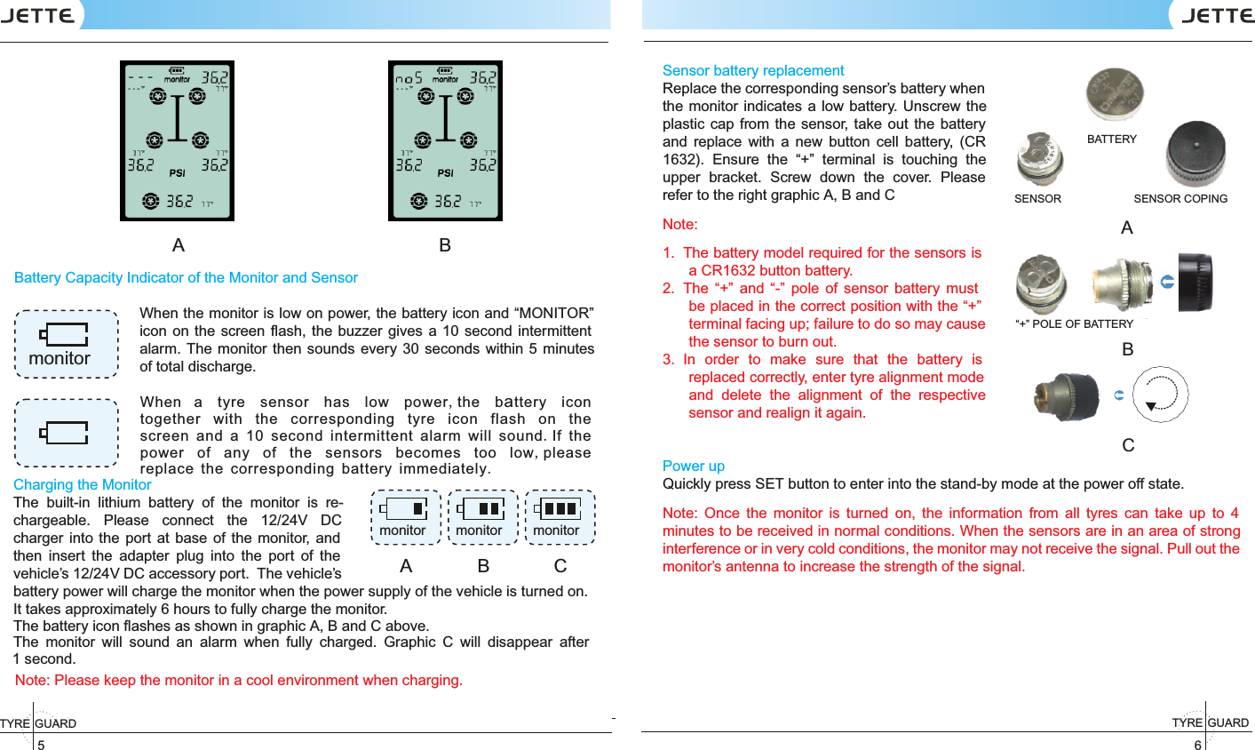 TYRE GUARD5TYRE GUARD6Battery Capacity Indicator of the Monitor and SensorWhen the monitor is low on power, the battery icon and “MONITOR” icon on the screen ﬂash, the buzzer gives a 10 second  intermittent alarm.  The monitor  then  sounds every 30 seconds within 5 minutes of total discharge. Note: Please keep the monitor in a cool environment when charging.A                                                 BmonitorSensor battery replacementReplace the corresponding sensor’s battery when the monitor indicates a low battery. Unscrew the plastic cap from the sensor,  take out the battery and  replace  with  a  new  button  cell  battery,  (CR 1632).  Ensure  the  “+”  terminal  is  touching  the upper  bracket.  Screw  down  the  cover.  Please refer to the right graphic A, B and CNote:  1.  The battery model required for the sensors is a CR1632 button battery.2.  The  “+”  and  “-”  pole  of  sensor  battery  must be placed in the correct position with the “+” terminal facing up; failure to do so may cause the sensor to burn out.3.  In  order  to  make  sure  that  the  battery  is replaced correctly, enter tyre alignment mode and  delete  the  alignment  of  the  respective sensor and realign it again.Power upQuickly press SET button to enter into the stand-by mode at the power off state.Note:  Once  the  monitor  is  turned  on,  the  information  from  all  tyres  can  take  up  to  4 minutes to be received in normal conditions. When the sensors are in an area of strong interference or in very cold conditions, the monitor may not receive the signal. Pull out the monitor’s antenna to increase the strength of the signal.BATTERYABSENSOR SENSOR COPING“+” POLE OF BATTERYCWhen a tyre sensor has low power,the battery icon together with the corresponding tyre icon flash on the screen and a 10 second intermittent alarm will sound.If the power of any of the sensors becomes too low,please replace the corresponding battery immediately.Charging the MonitorThe  built-in  lithium  battery  of  the  monitor  is  re-chargeable.  Please  connect  the  12/24V  DC charger  into  the  port  at  base of  the  monitor,  and then  insert  the  adapter  plug  into  the  port  of  the vehicle’s 12/24V DC accessory port.  The vehicle’s battery power will charge the monitor when the power supply of the vehicle is turned on. It takes approximately 6 hours to fully charge the monitor.The battery icon ﬂashes as shown in graphic A, B and C above.The  monitor  will  sound  an  alarm  when  fully  charged.  Graphic  C  will  disappear  after 1 second.A B Cmonitor monitor monitor