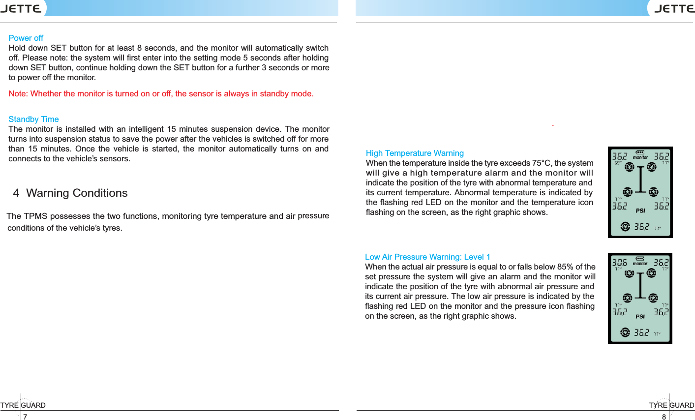 7TYRE GUARD 8TYRE GUARD Power offHold down SET button for at least 8 seconds, and the monitor will automatically switch off. Please note: the system will ﬁrst enter into the setting mode 5 seconds after holding down SET button, continue holding down the SET button for a further 3 seconds or more to power off the monitor.Note: Whether the monitor is turned on or off, the sensor is always in standby mode.Standby TimeThe monitor  is  installed  with an intelligent  15  minutes suspension device. The  monitor turns into suspension status to save the power after the vehicles is switched off for more than  15  minutes.  Once  the  vehicle  is  started,  the  monitor  automatically  turns  on  and connects to the vehicle’s sensors.4  Warning ConditionsThe TPMS possesses the two functions, monitoring tyre temperature and air pressure  conditions of the vehicle’s tyres. .High Temperature WarningWhen the temperature inside the tyre exceeds 75°C, the system indicate the position of the tyre with abnormal temperature and its current temperature. Abnormal temperature is indicated by the ﬂashing red LED on the monitor and the temperature icon ﬂashing on the screen, as the right graphic shows.Low Air Pressure Warning: Level 1When the actual air pressure is equal to or falls below 85% of the set pressure the system will give an alarm and the monitor will indicate the position of the tyre with abnormal air pressure and its current air pressure. The low air pressure is indicated by the ﬂashing red LED on the monitor and the pressure icon ﬂashing on the screen, as the right graphic shows. will give a high temperature alarm and the monitor will