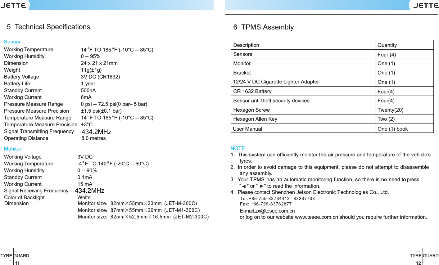 11TYRE GUARD  12TYRE GUARD 5  Technical SpeciﬁcationsSensorWorking Temperature  14  F TO 185  F (-10°C -- 85°C)Working Humidity 0 -- 95%Dimension 24 x 21 x 21mmWeight 11g(±1g) Battery Voltage 3V DC (CR1632)Battery Life 1 yearStandby Current 500nAWorking Current 6mAPressure Measure Range 0 psi -- 72.5 psi(0 bar– 5 bar)Pressure Measure Precision ± .  psi(±1 5 0.1 bar)Temperature Measure Range 14  F TO 185  F (-10°C -- 85°C)Temperature Measure Precision ±3°CSignal Transmitting FrequencyOperating Distance                       8.0 metresMonitorWorking Voltage 3V DCWorking Temperature -4  F TO 140  F ( )-20°C -- 60°CWorking Humidity 0 -- 90% Standby Current 0.1mAWorking Current 15 mADimensionMonitor size：82mm×55mm×23mm  (JET-M-300C)Monitor size：87mm×55mm×20mm  (JET-M1-300C)Monitor size：82mm×52.5mm×16.5mm  (JET-M2-300C)Signal Receiving FrequencyColor of Backlight White6  TPMS AssemblyDescription QuantitySensorsMonitor One (1)Bracket One (1)One (1)Sensor anti-theft security devices Four(4)Hexagon Screw Twenty(20)Hexagon Allen Key Two (2) NOTE1.  This system can efﬁciently monitor the air pressure and temperature of the vehicle’s tyres. 2.  In order to avoid damage to this equipment, please do not attempt to disassemble any assembly.3.  Your   has an automatic monitoring function, so there is no  TPMS    need to press “    ” or “ ” to read the information.4.  Please contact Shenzhen Jetson Electronic Technologies Co., Ltd.   E-mail:zx@tesee.com.cn   or log on to our website www.tesee.com.cn should you require further information.。 。。 。。 。User Manual One (1) bookFour (4)12/24 V DC Cigarette Lighter AdapterCR 1632 Battery  Four(4)434.2MHz434.2MHz