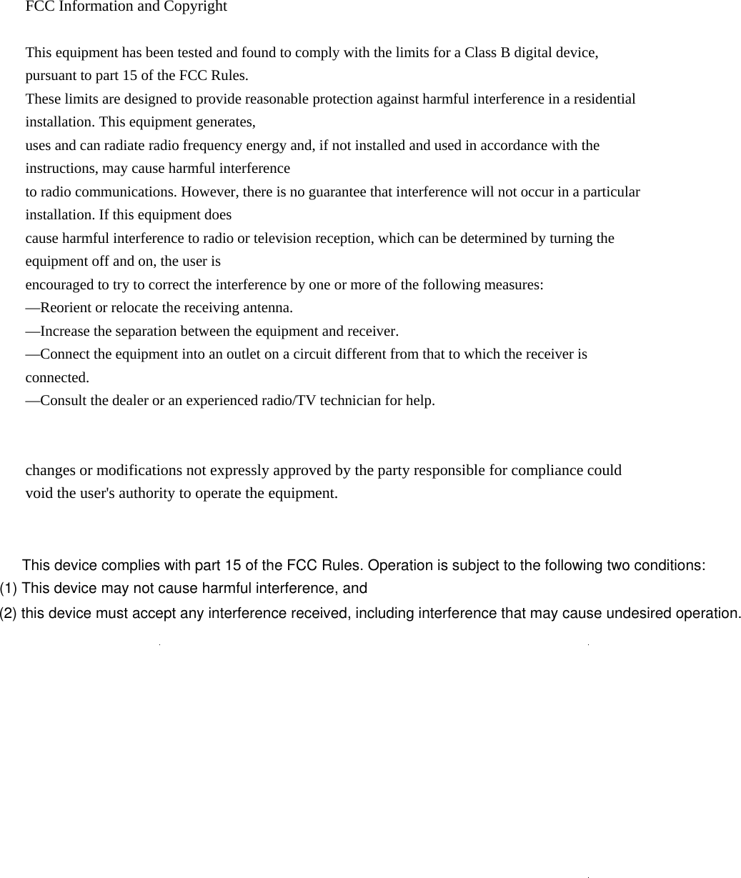  FCC Information and Copyright  This equipment has been tested and found to comply with the limits for a Class B digital device, pursuant to part 15 of the FCC Rules. These limits are designed to provide reasonable protection against harmful interference in a residential installation. This equipment generates, uses and can radiate radio frequency energy and, if not installed and used in accordance with the instructions, may cause harmful interference to radio communications. However, there is no guarantee that interference will not occur in a particular installation. If this equipment does cause harmful interference to radio or television reception, which can be determined by turning the equipment off and on, the user is encouraged to try to correct the interference by one or more of the following measures: —Reorient or relocate the receiving antenna. —Increase the separation between the equipment and receiver. —Connect the equipment into an outlet on a circuit different from that to which the receiver is connected. —Consult the dealer or an experienced radio/TV technician for help.   changes or modifications not expressly approved by the party responsible for compliance could void the user&apos;s authority to operate the equipment.                                  This device complies with part 15 of the FCC Rules. Operation is subject to the following two conditions: (1) This device may not cause harmful interference, and (2) this device must accept any interference received, including interference that may cause undesired operation.
