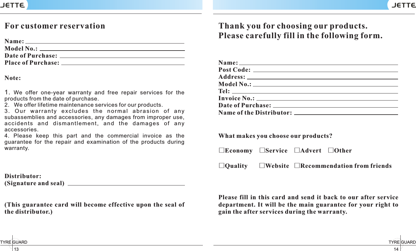 13TYRE GUARD 14TYRE GUARD For customer reservation                                          Name:                              Model No.:                             Date of Purchase:                             Place of Purchase:                           Note: 1.  We  offer  one-year  warranty  and  free  repair  services  for  the products from the date of purchase. 2.   We offer lifetime maintenance services for our products. 3 .  O u r  w a r r an t y  e x c l u d e s  t h e  n or m a l  a b r a s i o n  o f  a n y subassemblies and accessories,  any damages from improper use, ac ci de nt s  an d  d is ma nt le m en t,  a nd  t he  da ma ge s  of  an y accessories. 4.  Please  keep  this  part  and  the  commercial  invoice  as  the guarantee  for  the  repair  and  examination  of  the  products  during warranty. Distributor: (Signature and seal)(This  guarantee  card  will become effective  upon the  seal of the distributor.) Thank you for choosing our products.Please carefully fill in the following form.Name:Post Code: Address: Model No.: Tel: Invoice No.: Date of Purchase:Name of the Distributor: What makes you choose our products?□Economy    □Service    □Advert    □Other□Quality       □Website   □Recommendation from friends Please  fill  in this card  and  send  it  back  to  our after  service department. It will be the main  guarantee  for your right to gain the after services during the warranty. 