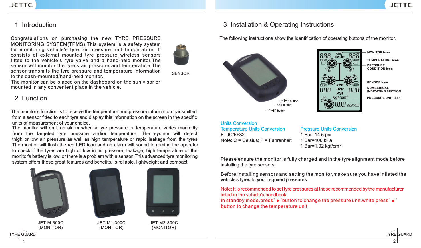 SENSOR 2TYRE GUARD 1TYRE GUARD JET-M-300C(MONITOR)JET-M1-300C(MONITOR)JET-M2-300C(MONITOR)1  Introduction2  FunctionThe monitor’s function is to receive the temperature and pressure information transmitted from a sensor ﬁtted to each tyre and display this information on the screen in the speciﬁc units of measurement of your choice.The  monitor  will  emit  an  alarm  when  a  tyre  pressure  or  temperature  varies  markedly   from  the  targeted  tyre  pressure  and/or  temperature.  The  system  will  detectthigh  or  low  air  pressure  as  well  as high  temperature  or  rapid  leakage  from  the  tyres. The monitor will ﬂash the red LED icon and an alarm will sound to remind the operator to  check  if the  tyres  are  high  or low  in air  pressure, leakage,  high  temperature or the monitor’s battery is low, or there is a problem with a sensor. This advanced tyre monitoring system offers these great features and beneﬁts, is reliable, lightweight and compact.3  Installation &amp; Operating InstructionsThe following instructions show the identification of operating buttons of the monitor.Units ConversionTemperature Units ConversionF=9C/5+32Note: C = Celsius; F = Fahrenheit Pressure Units Conversion 1 Bar=14.5 psi1 Bar=100 kPa21 Bar=1.02 kgf/cminstalling the tyre sensors.vehicle’s tyres to your required pressures. Note: It is recommended to set tyre pressures at those recommended by the manufacturer listed in the vehicle’s handbook.“ ”  button“” buttonSET buttonCongratulations  on  purchasing  the  new  TYRE  PRESSURE MONITORING  (TPMS).This  system  is  a  safety  system for  monitoring  vehicle’s  tyre  air  pressure  and  temperature.  It consists  of  external  mounted  tyre  pressure  wireless  sensors fitted  to  the  vehicle’s  ryre  valve  and  a  hand-held  monitor.The sensor  will  monitor  the  tyre’s  air  pressure  and  temperature.The sensor transmits  the  tyre  pressure  and  temperature  informationto the dash-mounted/hand-held monitor.SYSTEMin standby mode,press&quot;    &quot;button to change the pressure unit,white press&quot;    &quot;button to change the temperature unit.NUMBER ICAL INDICATING SECT IONMONITOR iconPRESSU RE CONDIT ION iconSENSOR i conTEMPER ATUR E ico nPRESSU RE UNIT ico n Please ensure the monitor is fully charged and in the tyre alignment mode beforeBefore installing sensors and setting the monitor,make sure you have inflated theThe monitor can be placed on the dashboard,on the sun visor or mounted in any convenient place in the vehicle.