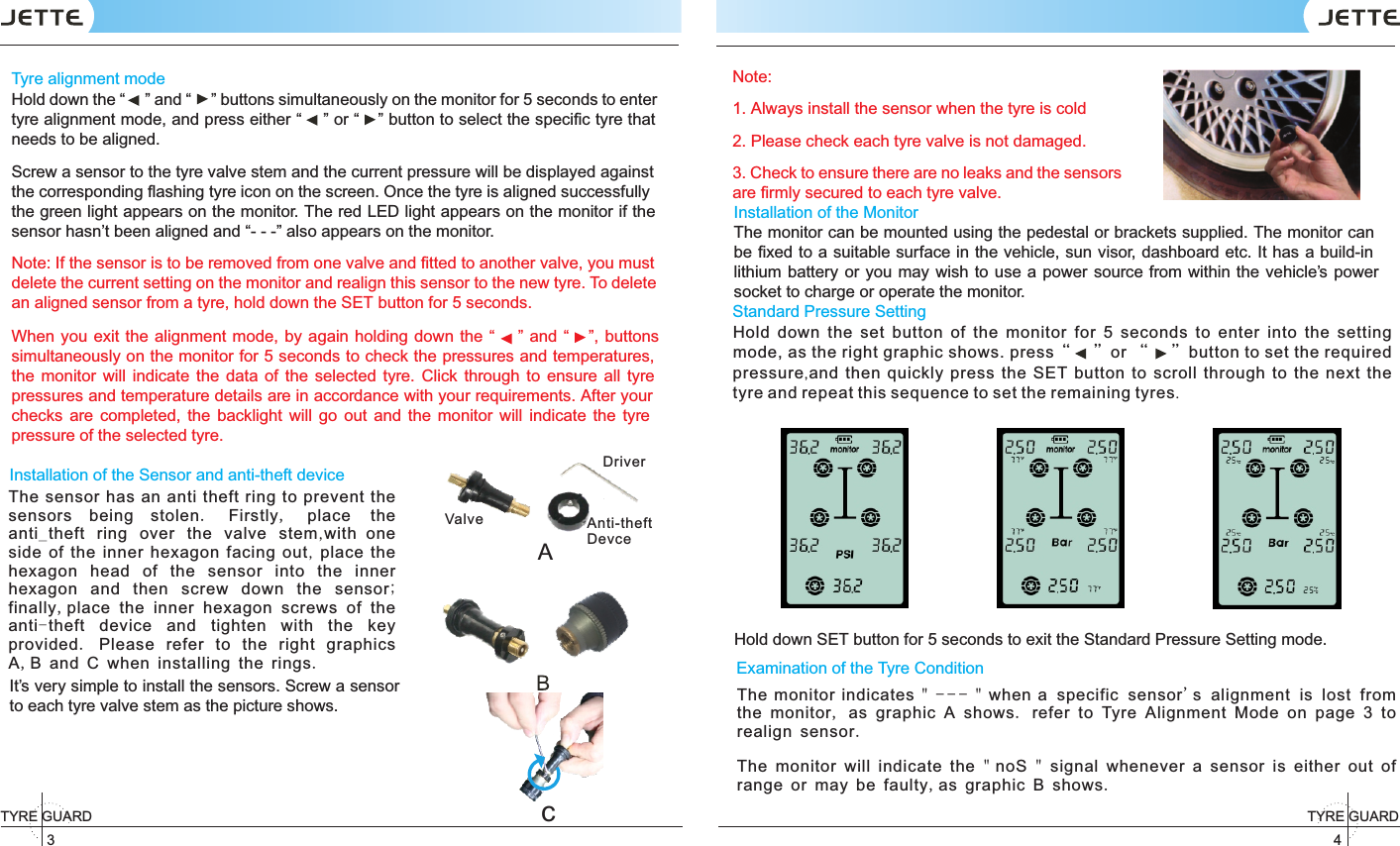 4TYRE GUARD 3TYRE GUARD Tyre alignment modeHold down the “ ” and “ ” buttons simultaneously on the monitor for 5 seconds to enter tyre alignment mode, and press either “ ” or “ ” button to select the speciﬁc tyre that needs to be aligned. Screw a sensor to the tyre valve stem and the current pressure will be displayed against the corresponding ﬂashing tyre icon on the screen. Once the tyre is aligned successfully the green light appears on the monitor. The red LED light appears on the monitor if the sensor hasn’t been aligned and “- - -” also appears on the monitor. Note: If the sensor is to be removed from one valve and ﬁtted to another valve, you must delete the current setting on the monitor and realign this sensor to the new tyre. To delete an aligned sensor from a tyre, hold down the SET button for 5 seconds. When you exit the alignment  mode,  by  again holding down the “ ” and “ ”, buttons simultaneously on the monitor for 5 seconds to check the pressures and temperatures, the  monitor  will  indicate  the  data  of  the  selected  tyre.  Click  through  to  ensure all  tyre pressures and temperature details are in accordance with your requirements. After your checks  are  completed,  the  backlight  will  go  out and  the  monitor  will  indicate  the  tyre pressure of the selected tyre.Installation of the Sensor and anti-theft deviceIt’s very simple to install the sensors. Screw a sensor to each tyre valve stem as the picture shows.Note:1. Always install the sensor when the tyre is cold2. Please check each tyre valve is not damaged.3. Check to ensure there are no leaks and the sensors are ﬁrmly secured to each tyre valve.AValve Anti-theft DevceDrivercThe sensor has an anti theft ring to prevent the sensors being stolen.  Firstly,  place the anti_theft ring over the valve stem,with one side of the inner hexagon facing out, place the hexagon head of the sensor into the inner hexagon and then screw down the sensor; finally,place the inner hexagon screws of the anti-theft device and tighten with the key provided.  Please refer to the right graphics A,B and C when installing the rings.Standard Pressure Setting     Hold down SET button for 5 seconds to exit the Standard Pressure Setting mode.Hold  down  the  set  button  of  the  monitor  for  5  seconds  to  enter  into  the  setting mode, as the right graphic shows. press“    ”or “    ”button to set the required pressure,and then quickly press the SET button to scroll through to the next the tyre and repeat this sequence to set the remaining tyres. Examination of the Tyre Condition The monitor indicates &quot; --- &quot; when a specific sensor&apos;s alignment is lost from the monitor, as graphic A shows. refer to Tyre Alignment Mode on page 3 to realign sensor.The monitor will indicate the &quot; noS &quot; signal whenever a sensor is either out of range or may be faulty,as graphic B shows.Installation of the MonitorThe monitor can be mounted using the pedestal or brackets supplied. The monitor can be ﬁxed to a suitable surface in the vehicle, sun visor, dashboard etc. It has a build-in lithium battery or you may  wish to use a power source from within the vehicle’s  power socket to charge or operate the monitor.