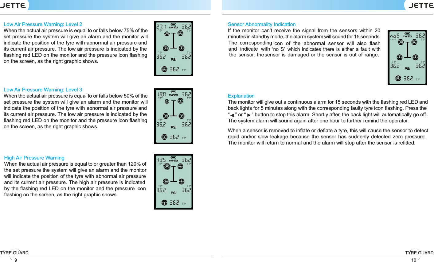 TYRE GUARD 910TYRE GUARD Low Air Pressure Warning: Level 2When the actual air pressure is equal to or falls below 75% of the set pressure the system will give an alarm and the monitor will indicate the position of the tyre with abnormal air pressure and its current air pressure. The low air pressure is indicated by the ﬂashing red LED on the monitor and the pressure icon ﬂashing on the screen, as the right graphic shows. Low Air Pressure Warning: Level 3When the actual air pressure is equal to or falls below 50% of the set pressure the system will give an alarm and the monitor will indicate the position of the tyre with abnormal air pressure and its current air pressure. The low air pressure is indicated by the ﬂashing red LED on the monitor and the pressure icon ﬂashing on the screen, as the right graphic shows. High Air Pressure WarningWhen the actual air pressure is equal to or greater than 120% of the set pressure the system will give an alarm and the monitor will indicate the position of the tyre with abnormal air pressure and its current air pressure. The high air pressure is indicated by the ﬂashing red LED on the monitor and the pressure icon ﬂashing on the screen, as the right graphic shows. Sensor Abnormality IndicationIf  the  monitor  can’t  receive  the  signal  from  the  sensors  within  20 minutes in standby mode, the alarm system will sound for 15 seconds The  corresponding icon  of  the  abnormal  sensor  will  also   ﬂash “no  S”  which  indicates  there  is  either  a  fault   with sensor is damaged or the sensor is out of  range. ExplanationThe monitor will give out a continuous alarm for 15 seconds with the ﬂashing red LED and back lights for 5 minutes along with the corresponding faulty tyre icon ﬂashing. Press the “” or “ ” button to stop this alarm. Shortly after, the back light will automatically go off. The system alarm will sound again after one hour to further remind the operator.When a sensor is removed to inﬂate or deﬂate a tyre, this will cause the sensor to detect rapid  and/or  slow leakage  because the  sensor  has  suddenly  detected  zero pressure. The monitor will return to normal and the alarm will stop after the sensor is reﬁtted. and  indicate  with the  sensor,  the 