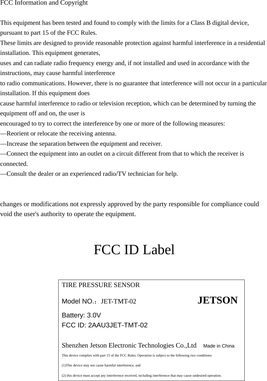  FCC Information and Copyright  This equipment has been tested and found to comply with the limits for a Class B digital device, pursuant to part 15 of the FCC Rules. These limits are designed to provide reasonable protection against harmful interference in a residential installation. This equipment generates, uses and can radiate radio frequency energy and, if not installed and used in accordance with the instructions, may cause harmful interference to radio communications. However, there is no guarantee that interference will not occur in a particular installation. If this equipment does cause harmful interference to radio or television reception, which can be determined by turning the equipment off and on, the user is encouraged to try to correct the interference by one or more of the following measures: —Reorient or relocate the receiving antenna. —Increase the separation between the equipment and receiver. —Connect the equipment into an outlet on a circuit different from that to which the receiver is connected. —Consult the dealer or an experienced radio/TV technician for help.   changes or modifications not expressly approved by the party responsible for compliance could void the user&apos;s authority to operate the equipment.   FCC ID Label  TIRE PRESSURE SENSOR  Model NO.：JET-TMT-02                  JETSON Battery: 3.0V FCC ID: 2AAU3JET-TMT-02  Shenzhen Jetson Electronic Technologies Co.,Ltd   Made in China  This device complies with part 15 of the FCC Rules. Operation is subject to the following two conditions: (1)This device may not cause harmful interference, and (2) this device must accept any interference received, including interference that may cause undesired operation.   