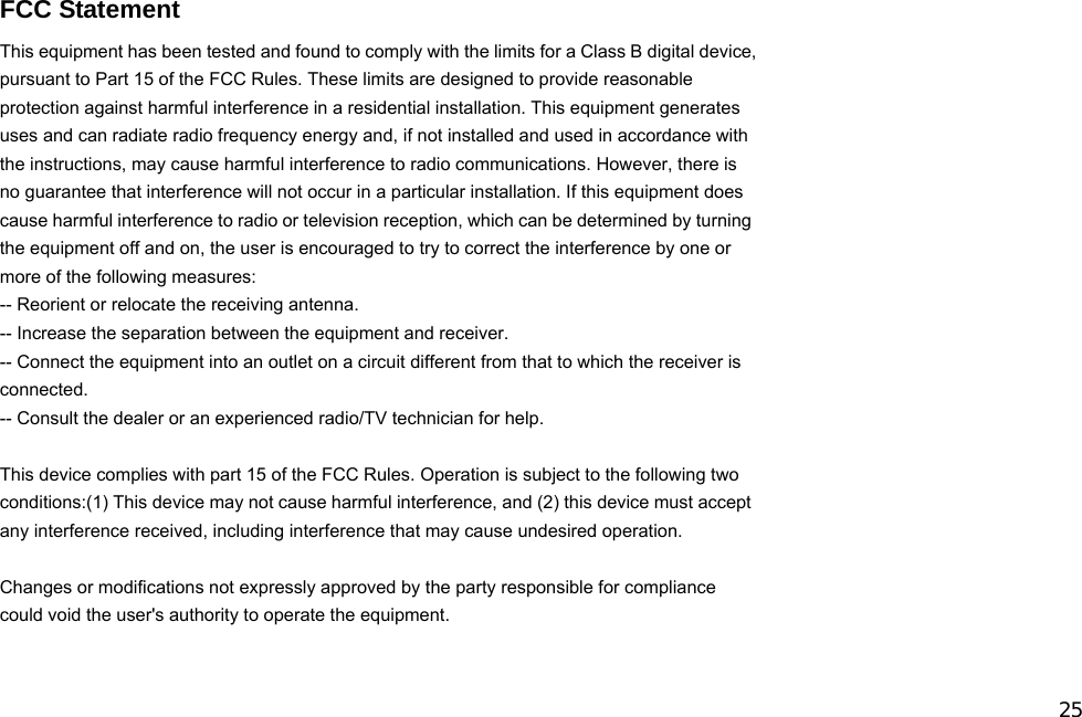 25  FCC Statement This equipment has been tested and found to comply with the limits for a Class B digital device, pursuant to Part 15 of the FCC Rules. These limits are designed to provide reasonable protection against harmful interference in a residential installation. This equipment generates uses and can radiate radio frequency energy and, if not installed and used in accordance with the instructions, may cause harmful interference to radio communications. However, there is no guarantee that interference will not occur in a particular installation. If this equipment does cause harmful interference to radio or television reception, which can be determined by turning the equipment off and on, the user is encouraged to try to correct the interference by one or more of the following measures: -- Reorient or relocate the receiving antenna.     -- Increase the separation between the equipment and receiver.       -- Connect the equipment into an outlet on a circuit different from that to which the receiver is connected.   -- Consult the dealer or an experienced radio/TV technician for help.  This device complies with part 15 of the FCC Rules. Operation is subject to the following two conditions:(1) This device may not cause harmful interference, and (2) this device must accept any interference received, including interference that may cause undesired operation.  Changes or modifications not expressly approved by the party responsible for compliance could void the user&apos;s authority to operate the equipment.     
