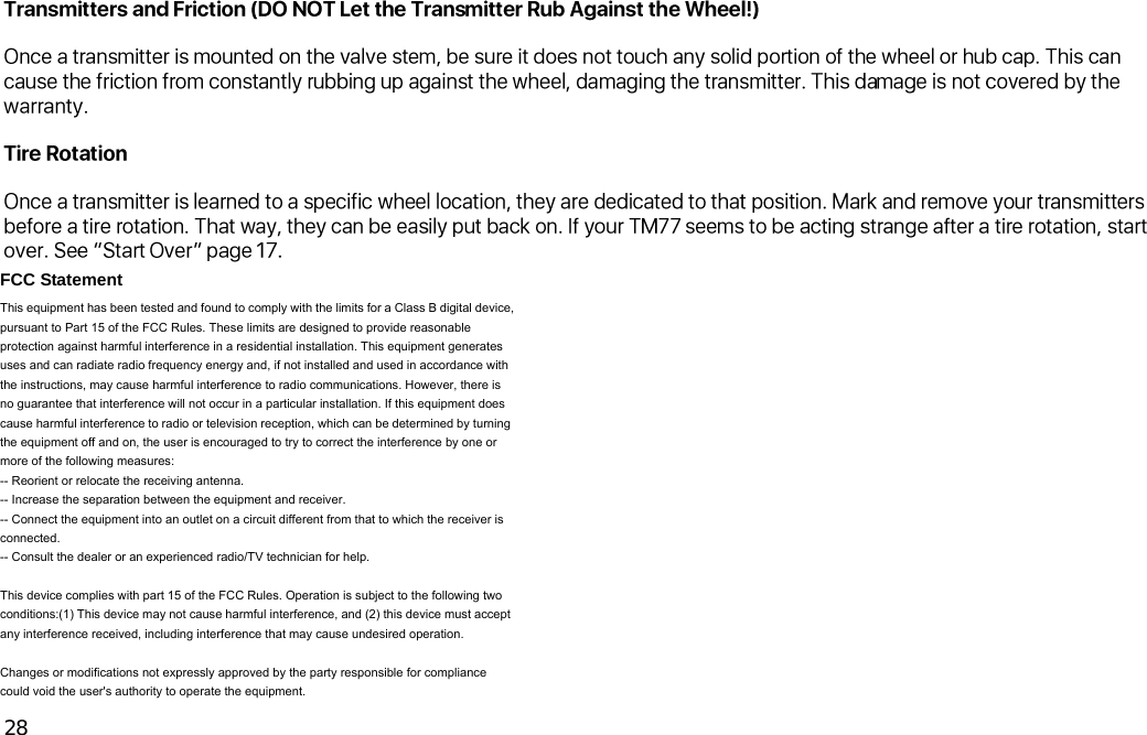  28  FCC Statement This equipment has been tested and found to comply with the limits for a Class B digital device, pursuant to Part 15 of the FCC Rules. These limits are designed to provide reasonable protection against harmful interference in a residential installation. This equipment generates uses and can radiate radio frequency energy and, if not installed and used in accordance with the instructions, may cause harmful interference to radio communications. However, there is no guarantee that interference will not occur in a particular installation. If this equipment does cause harmful interference to radio or television reception, which can be determined by turning the equipment off and on, the user is encouraged to try to correct the interference by one or more of the following measures: -- Reorient or relocate the receiving antenna.     -- Increase the separation between the equipment and receiver.       -- Connect the equipment into an outlet on a circuit different from that to which the receiver is connected.   -- Consult the dealer or an experienced radio/TV technician for help.  This device complies with part 15 of the FCC Rules. Operation is subject to the following two conditions:(1) This device may not cause harmful interference, and (2) this device must accept any interference received, including interference that may cause undesired operation.  Changes or modifications not expressly approved by the party responsible for compliance could void the user&apos;s authority to operate the equipment.     